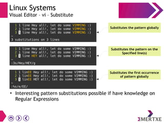 Linux Systems
Visual Editor – vi – Substitute
1 1 line Hey all!, let do some VIMMING :)
2 1 line Hey all!, let do some VIMMING :)
3 1 line Hey all!, let do some VIMMING :)
~
3 substitutions on 3 lines
Substitutes the pattern globally
1 1 line Hey all!, let do some VIMMING :)
2 1 line Hey all!, let do some VIMMING :)
3 1 line HEY all!, let do some VIMMING :)
~
:3s/Hey/HEY/g
Substitutes the pattern on the
Specified line(s)
1 1 linEE Hey all!, let do some VIMMING :)
2 1 linEE Hey all!, let do some VIMMING :)
3 1 linEE HEY all!, let do some VIMMING :)
~
:%s/e/EE/
Substitutes the first occurrence
of pattern globally
●
Interesting pattern substitutions possible if have knowledge on
Regular Expressions
 