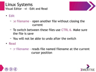 Linux Systems
Visual Editor – vi – Edit and Read
●
Edit
– :e filename - open another file without closing the
current
– To switch between these files use CTRL 6. Make sure
the file is save
– You will not be able to undo after the switch
●
Read
– :r filename - reads file named filename at the current
cursor position
 