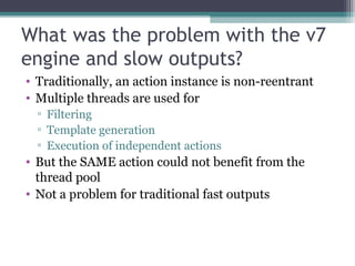 What was the problem with the v7 
engine and slow outputs? 
• Traditionally, an action instance is non-reentrant 
• Multip...