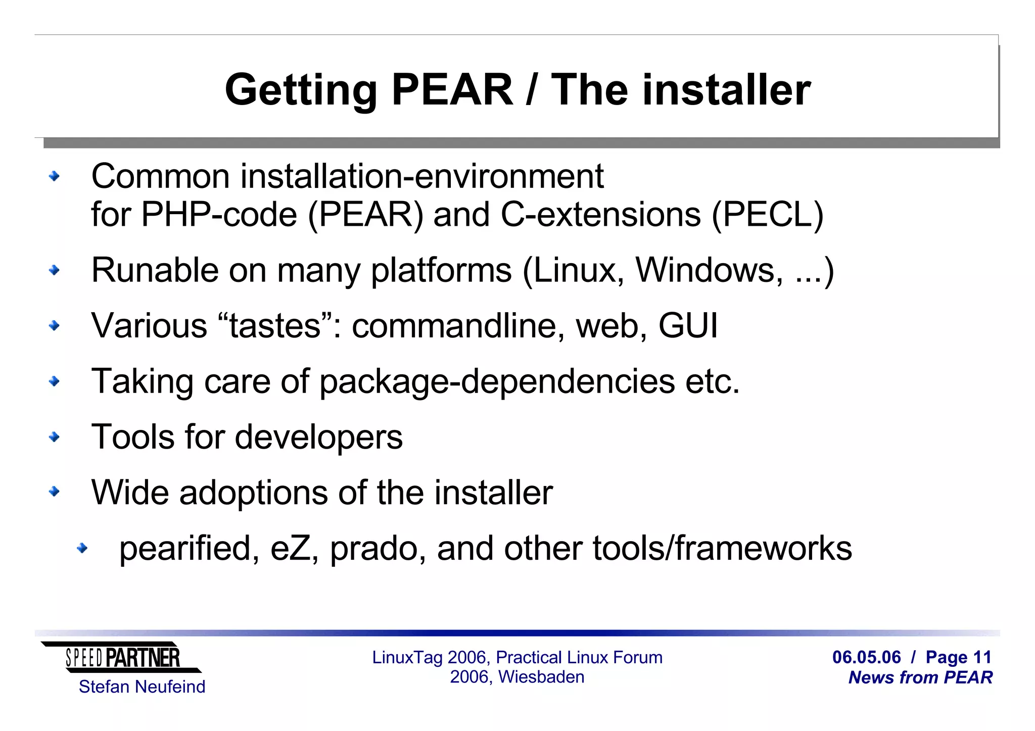 06.05.06 / Page 11
News from PEAR
Stefan Neufeind
LinuxTag 2006, Practical Linux Forum
2006, Wiesbaden
Getting PEAR / The installer
Common installation-environment
for PHP-code (PEAR) and C-extensions (PECL)
Runable on many platforms (Linux, Windows, ...)
Various “tastes”: commandline, web, GUI
Taking care of package-dependencies etc.
Tools for developers
Wide adoptions of the installer
pearified, eZ, prado, and other tools/frameworks
 