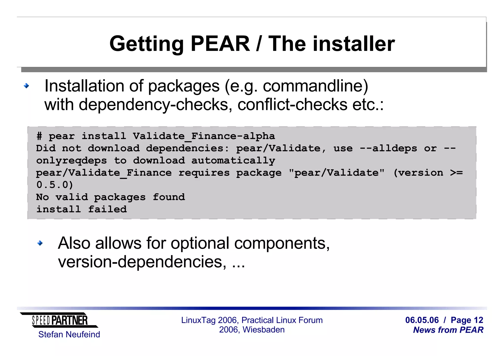 06.05.06 / Page 12
News from PEAR
Stefan Neufeind
LinuxTag 2006, Practical Linux Forum
2006, Wiesbaden
Getting PEAR / The installer
Installation of packages (e.g. commandline)
with dependency-checks, conflict-checks etc.:
Also allows for optional components,
version-dependencies, ...
# pear install Validate_Finance-alpha
Did not download dependencies: pear/Validate, use --alldeps or --
onlyreqdeps to download automatically
pear/Validate_Finance requires package "pear/Validate" (version >=
0.5.0)
No valid packages found
install failed
 