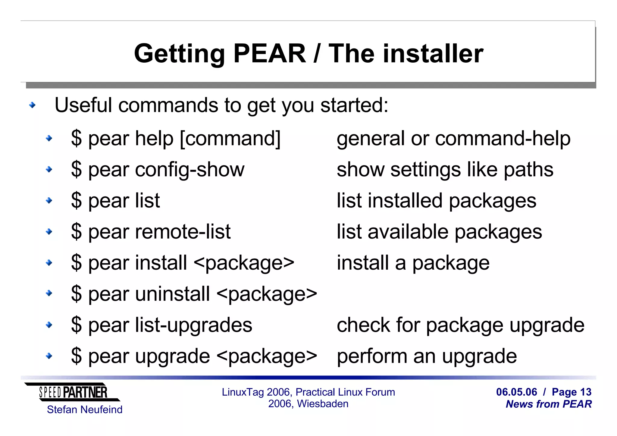 06.05.06 / Page 13
News from PEAR
Stefan Neufeind
LinuxTag 2006, Practical Linux Forum
2006, Wiesbaden
Getting PEAR / The installer
Useful commands to get you started:
$ pear help [command] general or command-help
$ pear config-show show settings like paths
$ pear list list installed packages
$ pear remote-list list available packages
$ pear install <package> install a package
$ pear uninstall <package>
$ pear list-upgrades check for package upgrade
$ pear upgrade <package> perform an upgrade
 