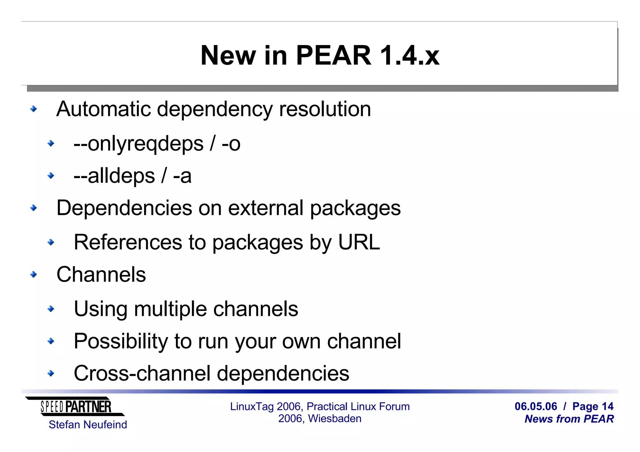06.05.06 / Page 14
News from PEAR
Stefan Neufeind
LinuxTag 2006, Practical Linux Forum
2006, Wiesbaden
New in PEAR 1.4.x
Automatic dependency resolution
--onlyreqdeps / -o
--alldeps / -a
Dependencies on external packages
References to packages by URL
Channels
Using multiple channels
Possibility to run your own channel
Cross-channel dependencies
 
