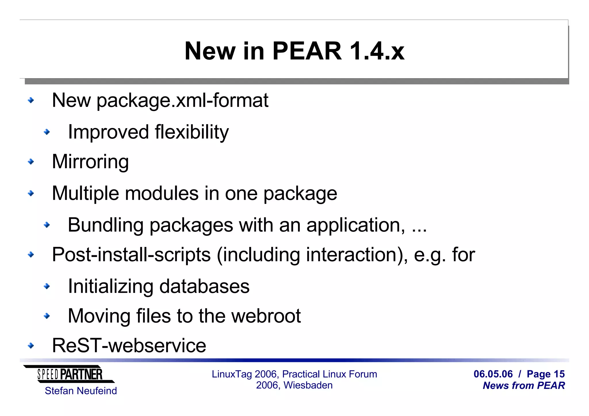 06.05.06 / Page 15
News from PEAR
Stefan Neufeind
LinuxTag 2006, Practical Linux Forum
2006, Wiesbaden
New in PEAR 1.4.x
New package.xml-format
Improved flexibility
Mirroring
Multiple modules in one package
Bundling packages with an application, ...
Post-install-scripts (including interaction), e.g. for
Initializing databases
Moving files to the webroot
ReST-webservice
 