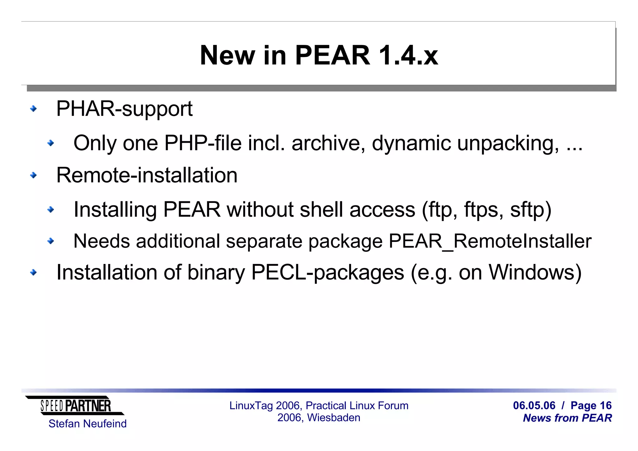 06.05.06 / Page 16
News from PEAR
Stefan Neufeind
LinuxTag 2006, Practical Linux Forum
2006, Wiesbaden
New in PEAR 1.4.x
PHAR-support
Only one PHP-file incl. archive, dynamic unpacking, ...
Remote-installation
Installing PEAR without shell access (ftp, ftps, sftp)
Needs additional separate package PEAR_RemoteInstaller
Installation of binary PECL-packages (e.g. on Windows)
 