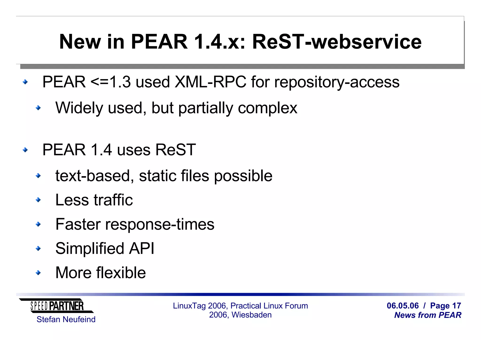 06.05.06 / Page 17
News from PEAR
Stefan Neufeind
LinuxTag 2006, Practical Linux Forum
2006, Wiesbaden
New in PEAR 1.4.x: ReST-webservice
PEAR <=1.3 used XML-RPC for repository-access
Widely used, but partially complex
PEAR 1.4 uses ReST
text-based, static files possible
Less traffic
Faster response-times
Simplified API
More flexible
 