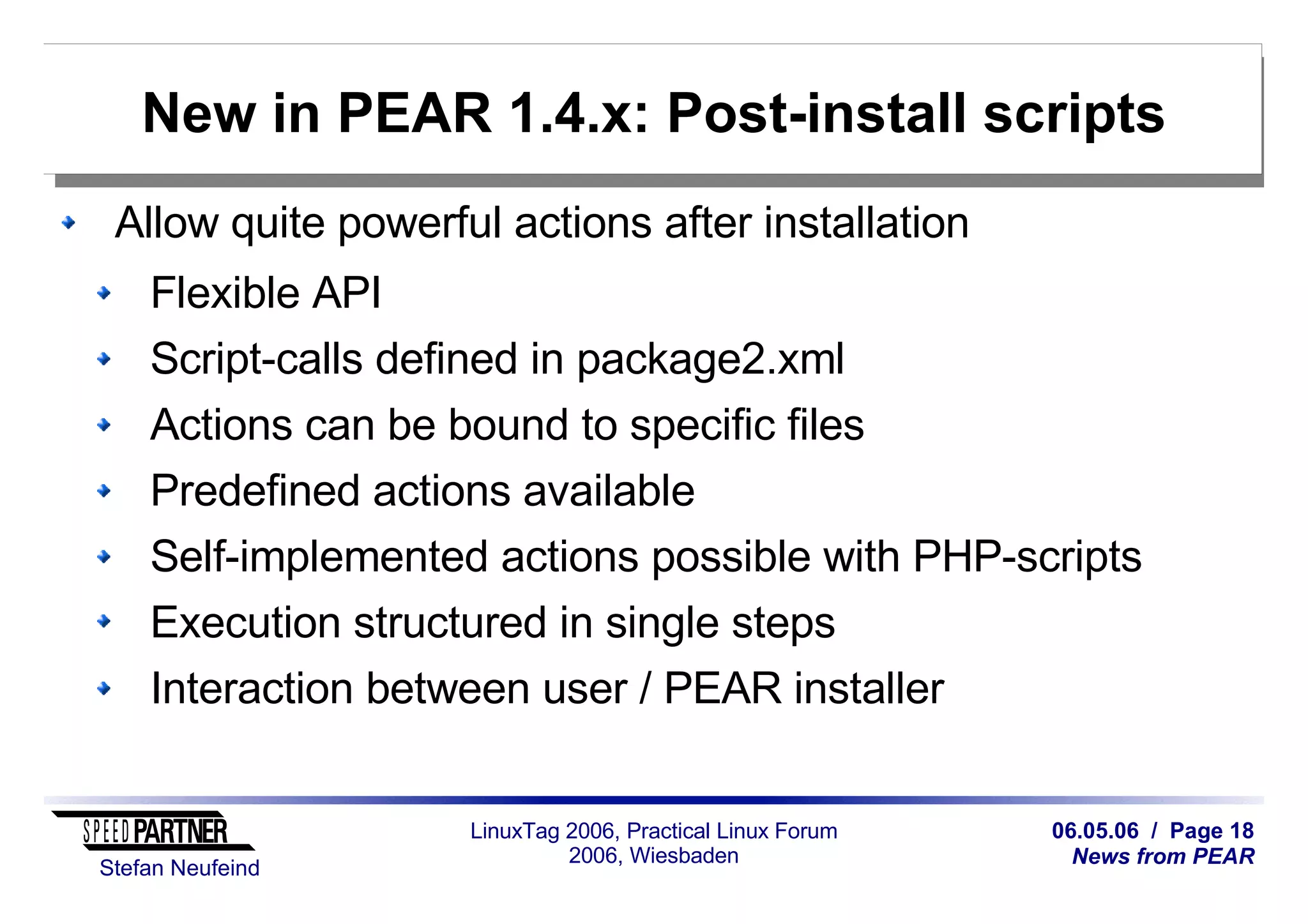 06.05.06 / Page 18
News from PEAR
Stefan Neufeind
LinuxTag 2006, Practical Linux Forum
2006, Wiesbaden
New in PEAR 1.4.x: Post-install scripts
Allow quite powerful actions after installation
Flexible API
Script-calls defined in package2.xml
Actions can be bound to specific files
Predefined actions available
Self-implemented actions possible with PHP-scripts
Execution structured in single steps
Interaction between user / PEAR installer
 