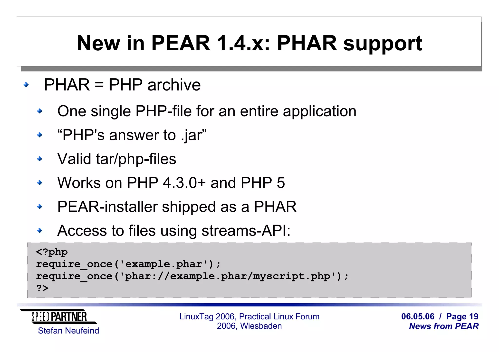 06.05.06 / Page 19
News from PEAR
Stefan Neufeind
LinuxTag 2006, Practical Linux Forum
2006, Wiesbaden
New in PEAR 1.4.x: PHAR support
PHAR = PHP archive
One single PHP-file for an entire application
“PHP's answer to .jar”
Valid tar/php-files
Works on PHP 4.3.0+ and PHP 5
PEAR-installer shipped as a PHAR
Access to files using streams-API:
<?php
require_once('example.phar');
require_once('phar://example.phar/myscript.php');
?>
 