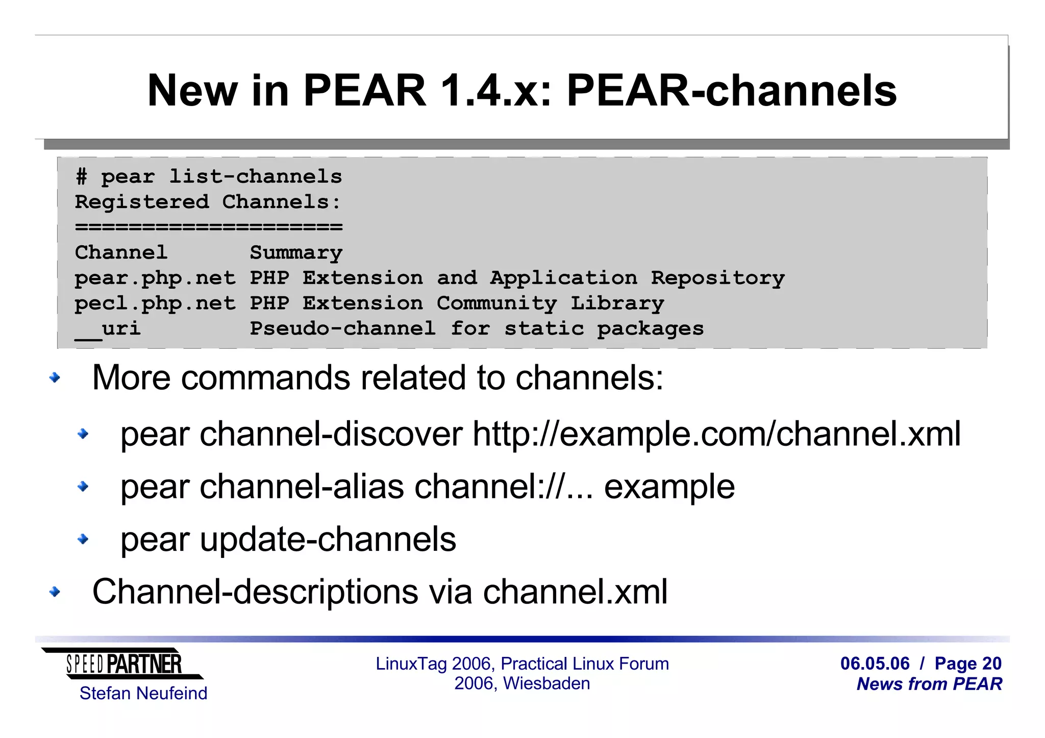 06.05.06 / Page 20
News from PEAR
Stefan Neufeind
LinuxTag 2006, Practical Linux Forum
2006, Wiesbaden
New in PEAR 1.4.x: PEAR-channels
More commands related to channels:
pear channel-discover http://example.com/channel.xml
pear channel-alias channel://... example
pear update-channels
Channel-descriptions via channel.xml
# pear list-channels
Registered Channels:
====================
Channel Summary
pear.php.net PHP Extension and Application Repository
pecl.php.net PHP Extension Community Library
__uri Pseudo-channel for static packages
 