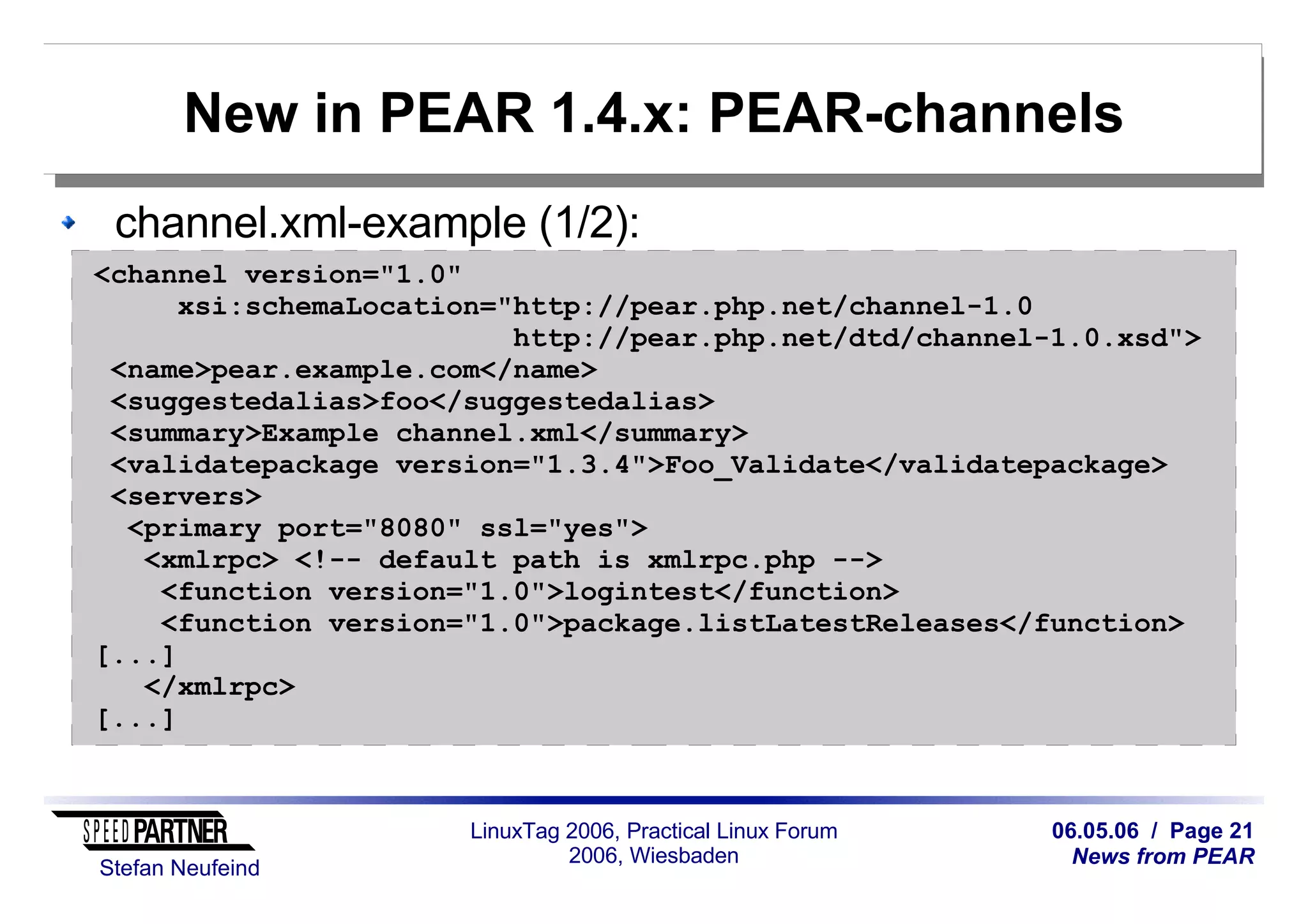 06.05.06 / Page 21
News from PEAR
Stefan Neufeind
LinuxTag 2006, Practical Linux Forum
2006, Wiesbaden
New in PEAR 1.4.x: PEAR-channels
channel.xml-example (1/2):
<channel version="1.0"
xsi:schemaLocation="http://pear.php.net/channel-1.0
http://pear.php.net/dtd/channel-1.0.xsd">
<name>pear.example.com</name>
<suggestedalias>foo</suggestedalias>
<summary>Example channel.xml</summary>
<validatepackage version="1.3.4">Foo_Validate</validatepackage>
<servers>
<primary port="8080" ssl="yes">
<xmlrpc> <!-- default path is xmlrpc.php -->
<function version="1.0">logintest</function>
<function version="1.0">package.listLatestReleases</function>
[...]
</xmlrpc>
[...]
 