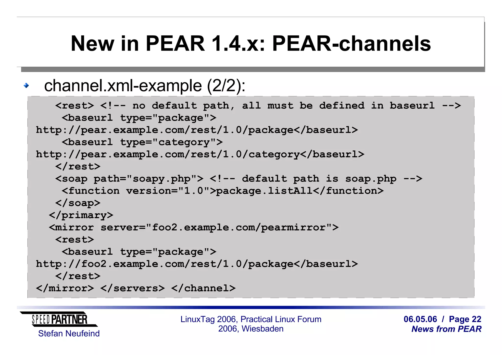06.05.06 / Page 22
News from PEAR
Stefan Neufeind
LinuxTag 2006, Practical Linux Forum
2006, Wiesbaden
New in PEAR 1.4.x: PEAR-channels
channel.xml-example (2/2):
<rest> <!-- no default path, all must be defined in baseurl -->
<baseurl type="package">
http://pear.example.com/rest/1.0/package</baseurl>
<baseurl type="category">
http://pear.example.com/rest/1.0/category</baseurl>
</rest>
<soap path="soapy.php"> <!-- default path is soap.php -->
<function version="1.0">package.listAll</function>
</soap>
</primary>
<mirror server="foo2.example.com/pearmirror">
<rest>
<baseurl type="package">
http://foo2.example.com/rest/1.0/package</baseurl>
</rest>
</mirror> </servers> </channel>
 
