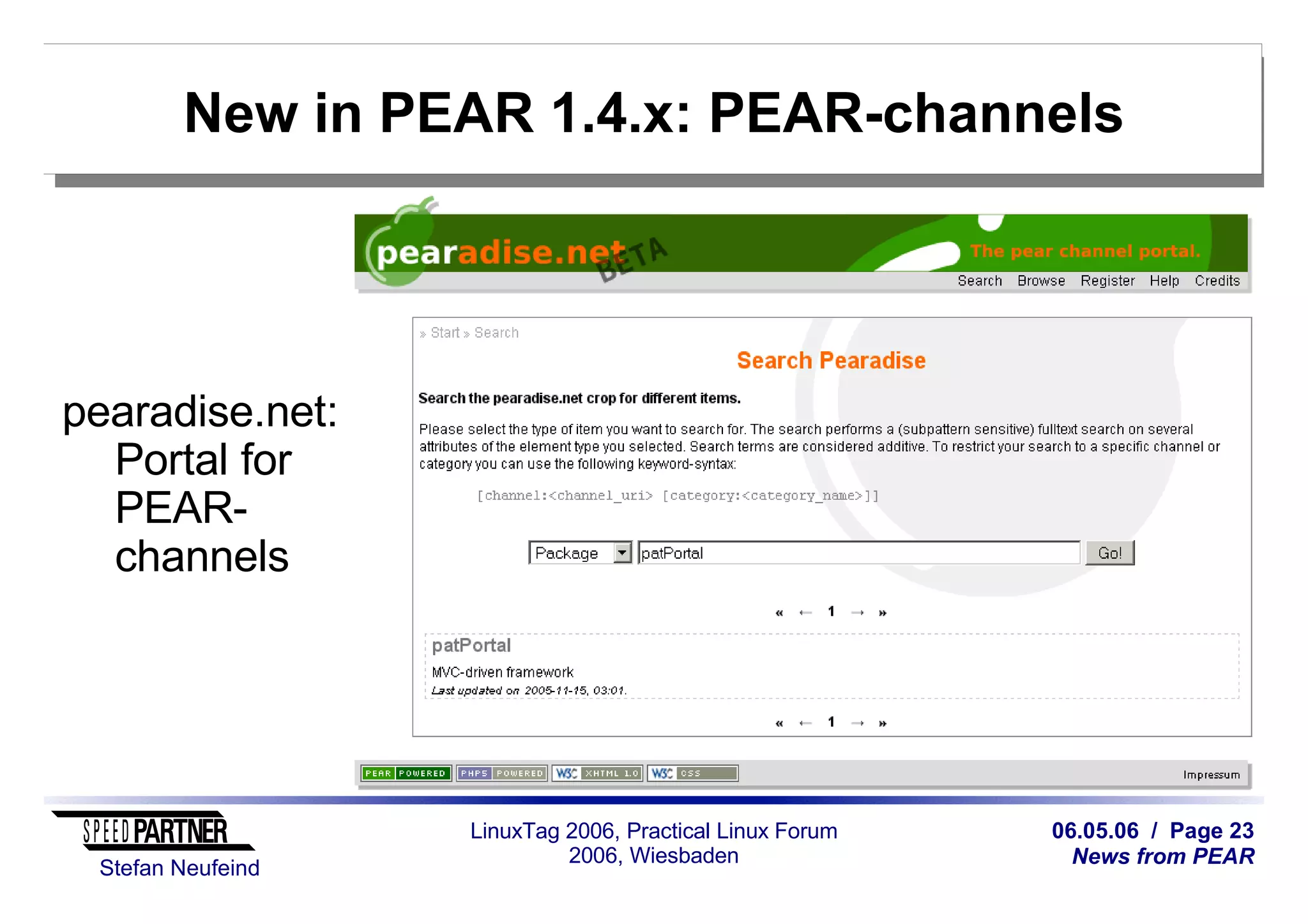 06.05.06 / Page 23
News from PEAR
Stefan Neufeind
LinuxTag 2006, Practical Linux Forum
2006, Wiesbaden
New in PEAR 1.4.x: PEAR-channels
pearadise.net:
Portal for
PEAR-
channels
 