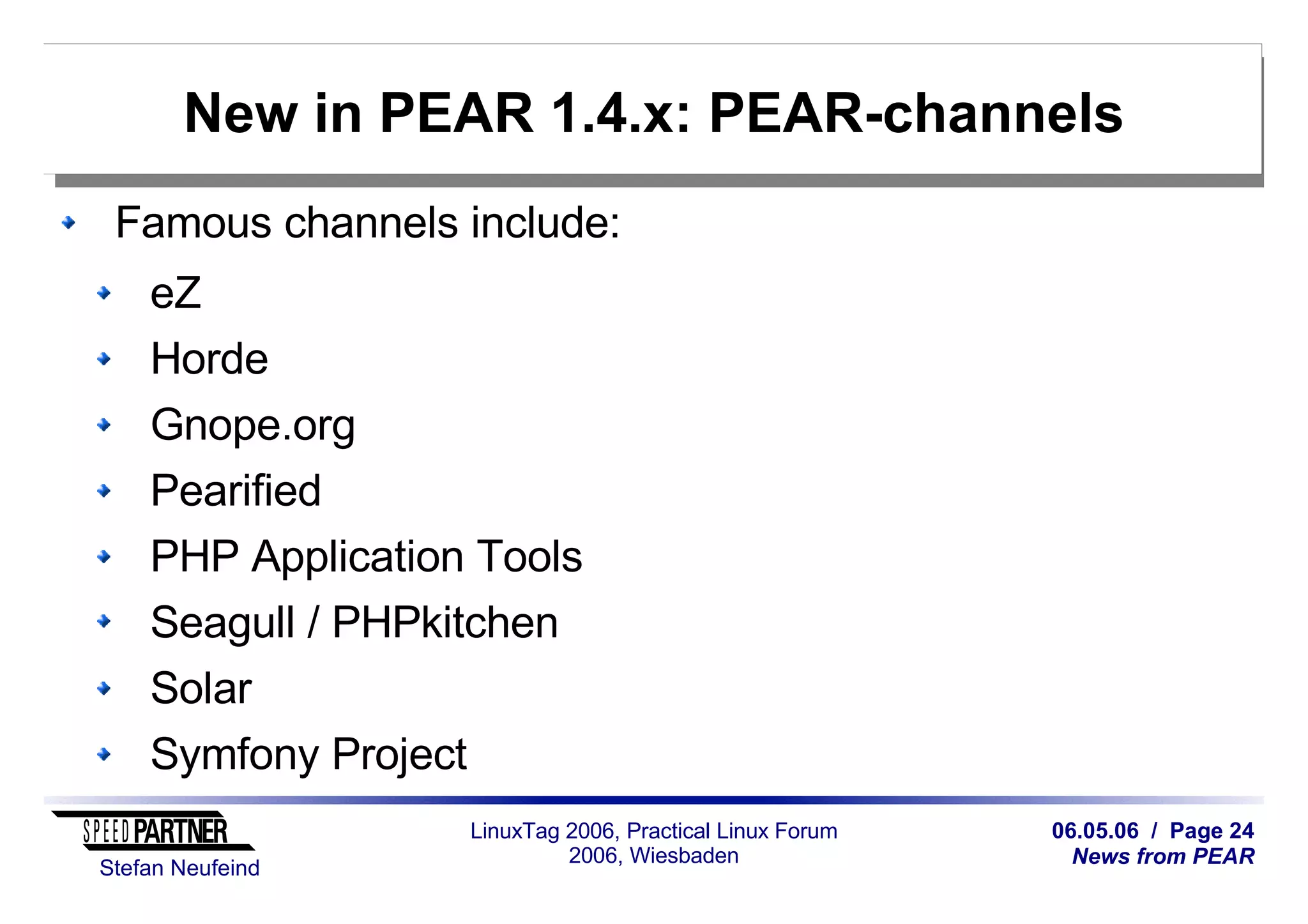06.05.06 / Page 24
News from PEAR
Stefan Neufeind
LinuxTag 2006, Practical Linux Forum
2006, Wiesbaden
New in PEAR 1.4.x: PEAR-channels
Famous channels include:
eZ
Horde
Gnope.org
Pearified
PHP Application Tools
Seagull / PHPkitchen
Solar
Symfony Project
 