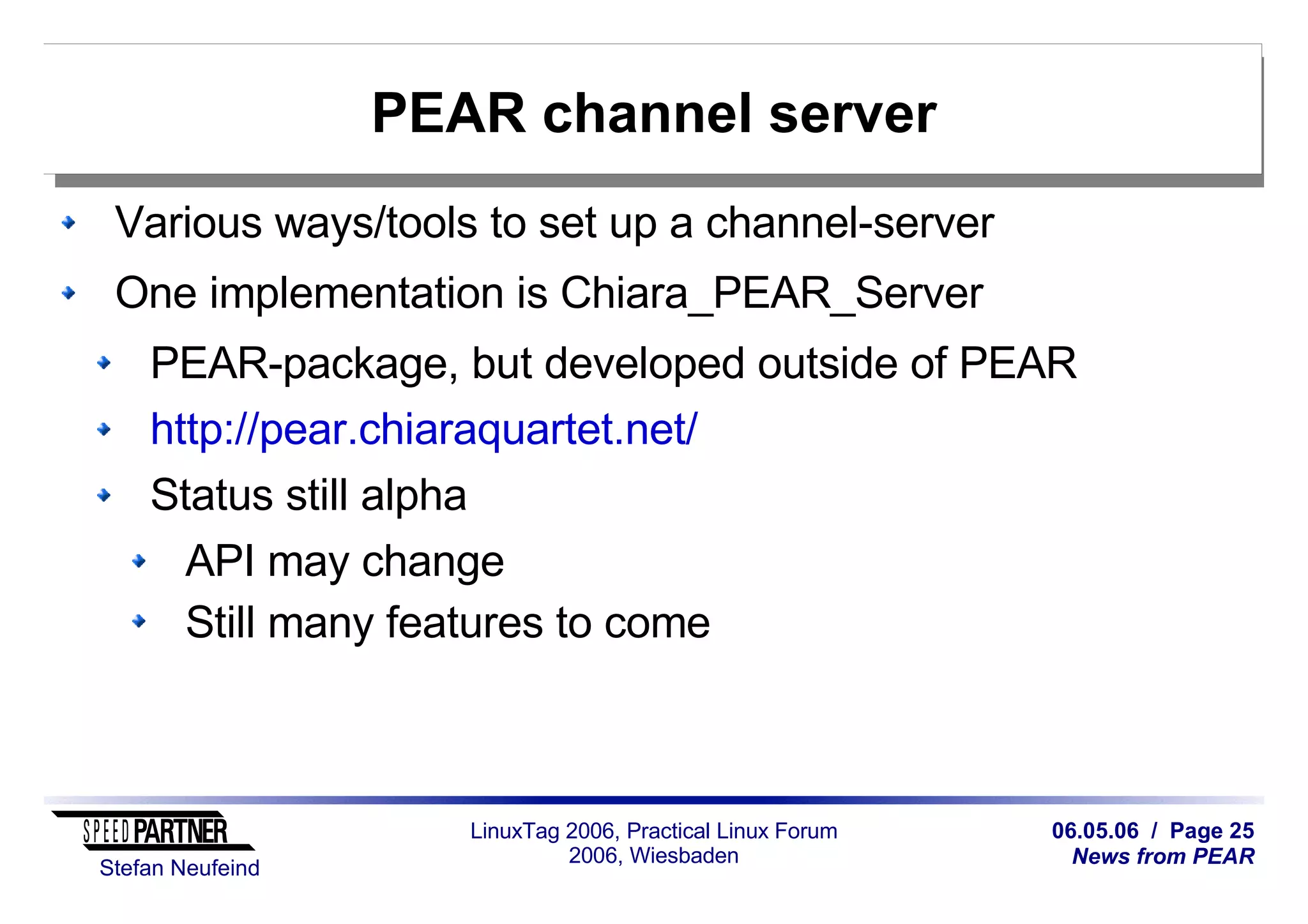 06.05.06 / Page 25
News from PEAR
Stefan Neufeind
LinuxTag 2006, Practical Linux Forum
2006, Wiesbaden
PEAR channel server
Various ways/tools to set up a channel-server
One implementation is Chiara_PEAR_Server
PEAR-package, but developed outside of PEAR
http://pear.chiaraquartet.net/
Status still alpha
API may change
Still many features to come
 