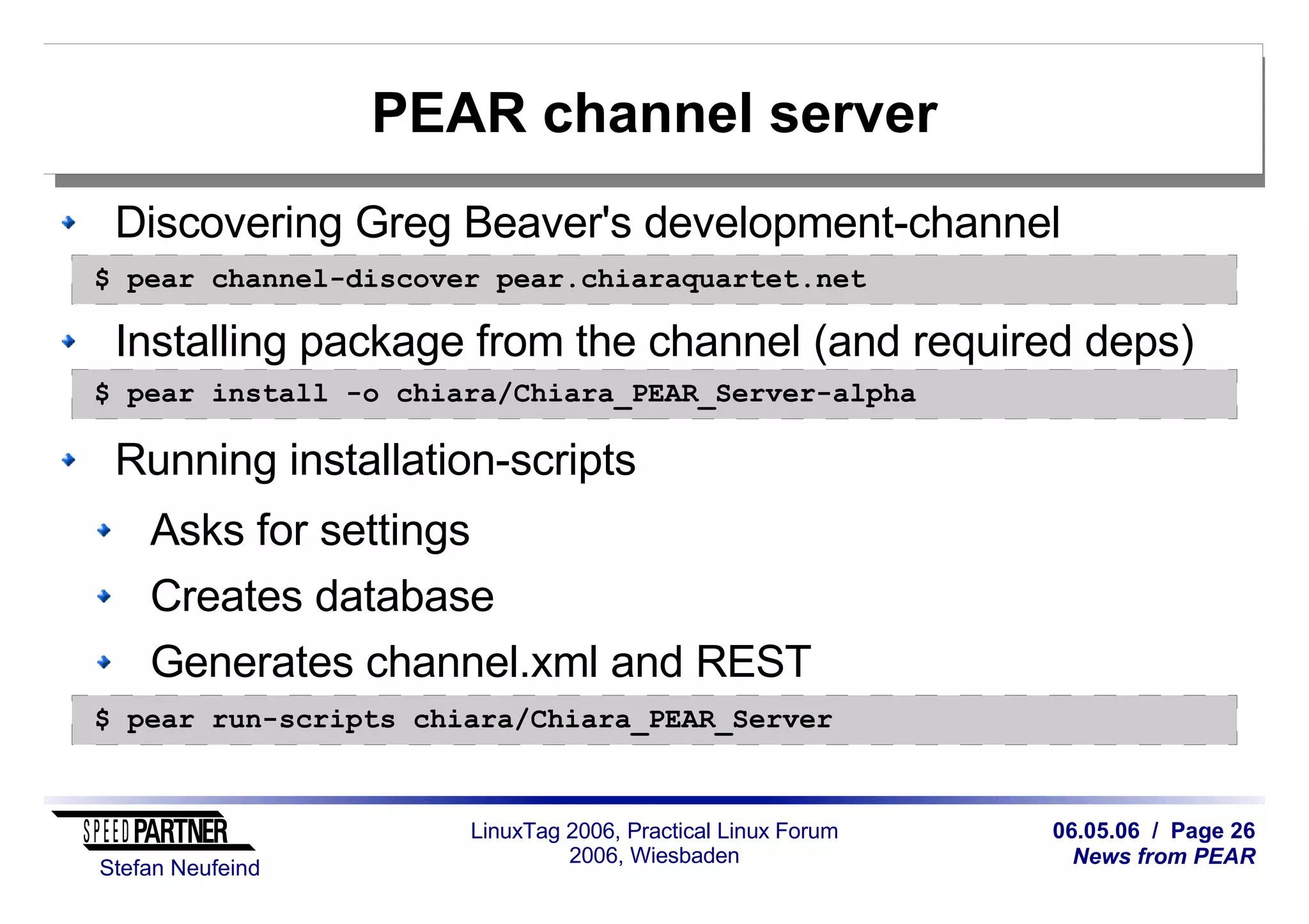 06.05.06 / Page 26
News from PEAR
Stefan Neufeind
LinuxTag 2006, Practical Linux Forum
2006, Wiesbaden
PEAR channel server
Discovering Greg Beaver's development-channel
Installing package from the channel (and required deps)
Running installation-scripts
Asks for settings
Creates database
Generates channel.xml and REST
$ pear channel-discover pear.chiaraquartet.net
$ pear install -o chiara/Chiara_PEAR_Server-alpha
$ pear run-scripts chiara/Chiara_PEAR_Server
 