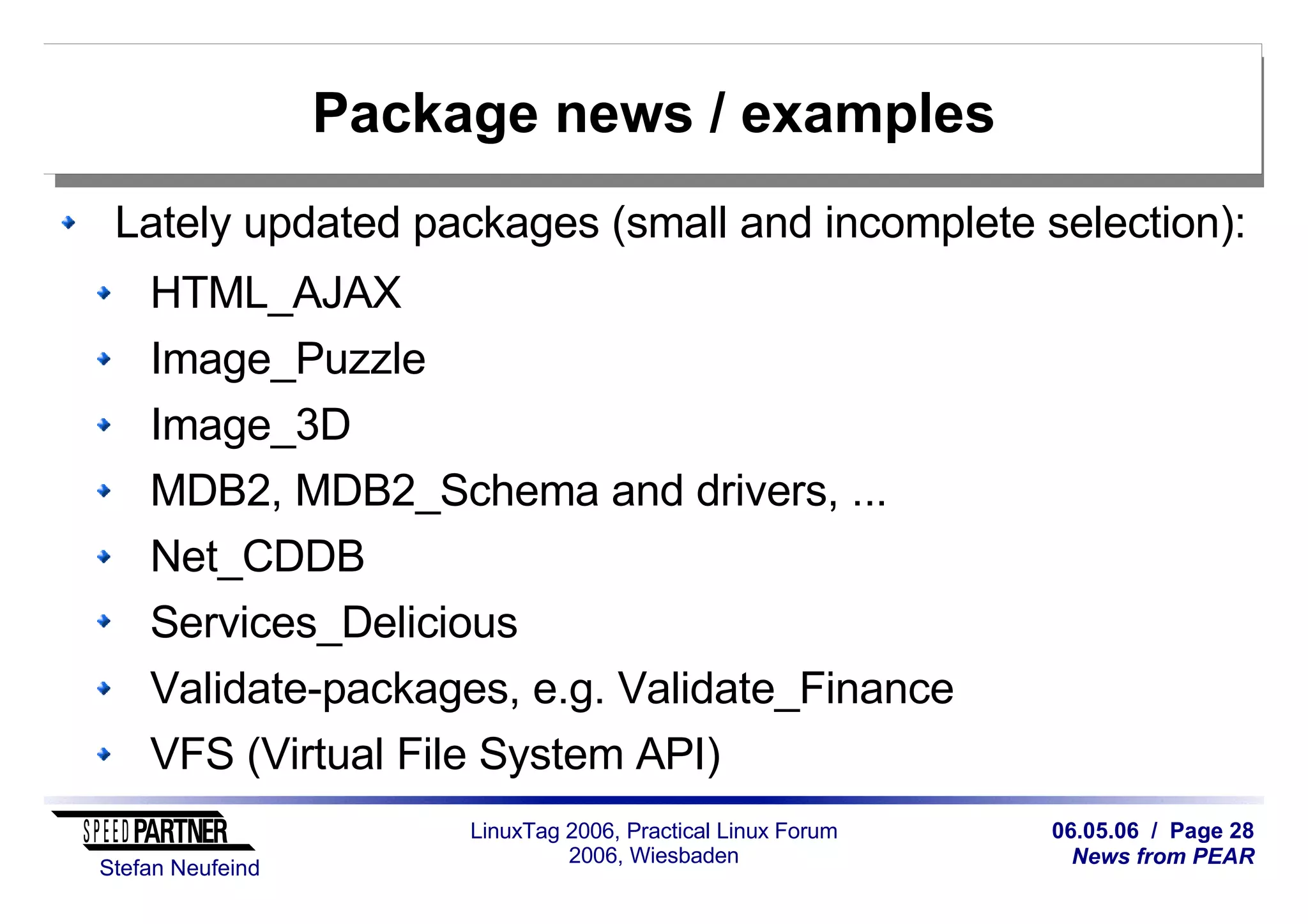 06.05.06 / Page 28
News from PEAR
Stefan Neufeind
LinuxTag 2006, Practical Linux Forum
2006, Wiesbaden
Package news / examples
Lately updated packages (small and incomplete selection):
HTML_AJAX
Image_Puzzle
Image_3D
MDB2, MDB2_Schema and drivers, ...
Net_CDDB
Services_Delicious
Validate-packages, e.g. Validate_Finance
VFS (Virtual File System API)
 