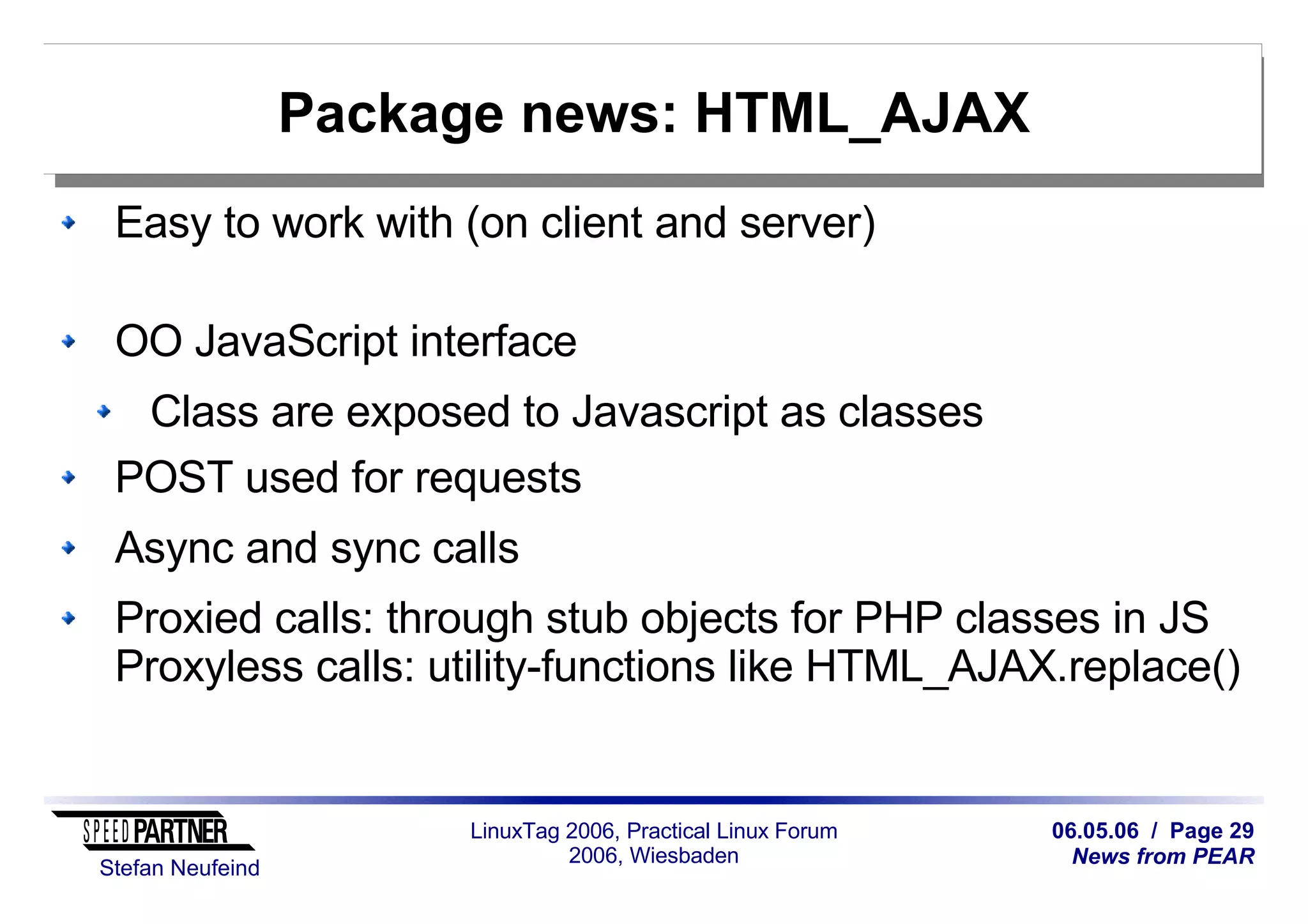 06.05.06 / Page 29
News from PEAR
Stefan Neufeind
LinuxTag 2006, Practical Linux Forum
2006, Wiesbaden
Package news: HTML_AJAX
Easy to work with (on client and server)
OO JavaScript interface
Class are exposed to Javascript as classes
POST used for requests
Async and sync calls
Proxied calls: through stub objects for PHP classes in JS
Proxyless calls: utility-functions like HTML_AJAX.replace()
 
