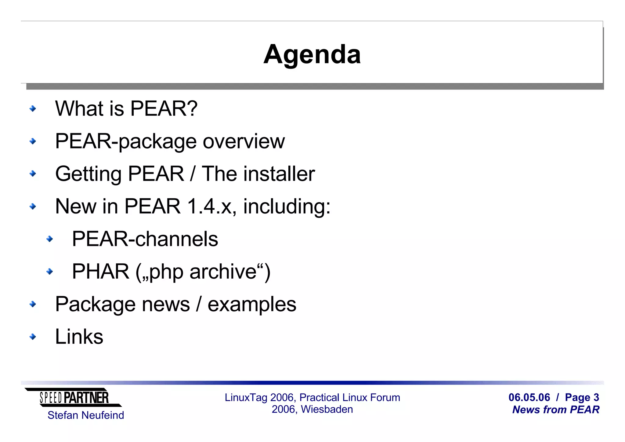 06.05.06 / Page 3
News from PEAR
Stefan Neufeind
LinuxTag 2006, Practical Linux Forum
2006, Wiesbaden
Agenda
What is PEAR?
PEAR-package overview
Getting PEAR / The installer
New in PEAR 1.4.x, including:
PEAR-channels
PHAR („php archive“)
Package news / examples
Links
 