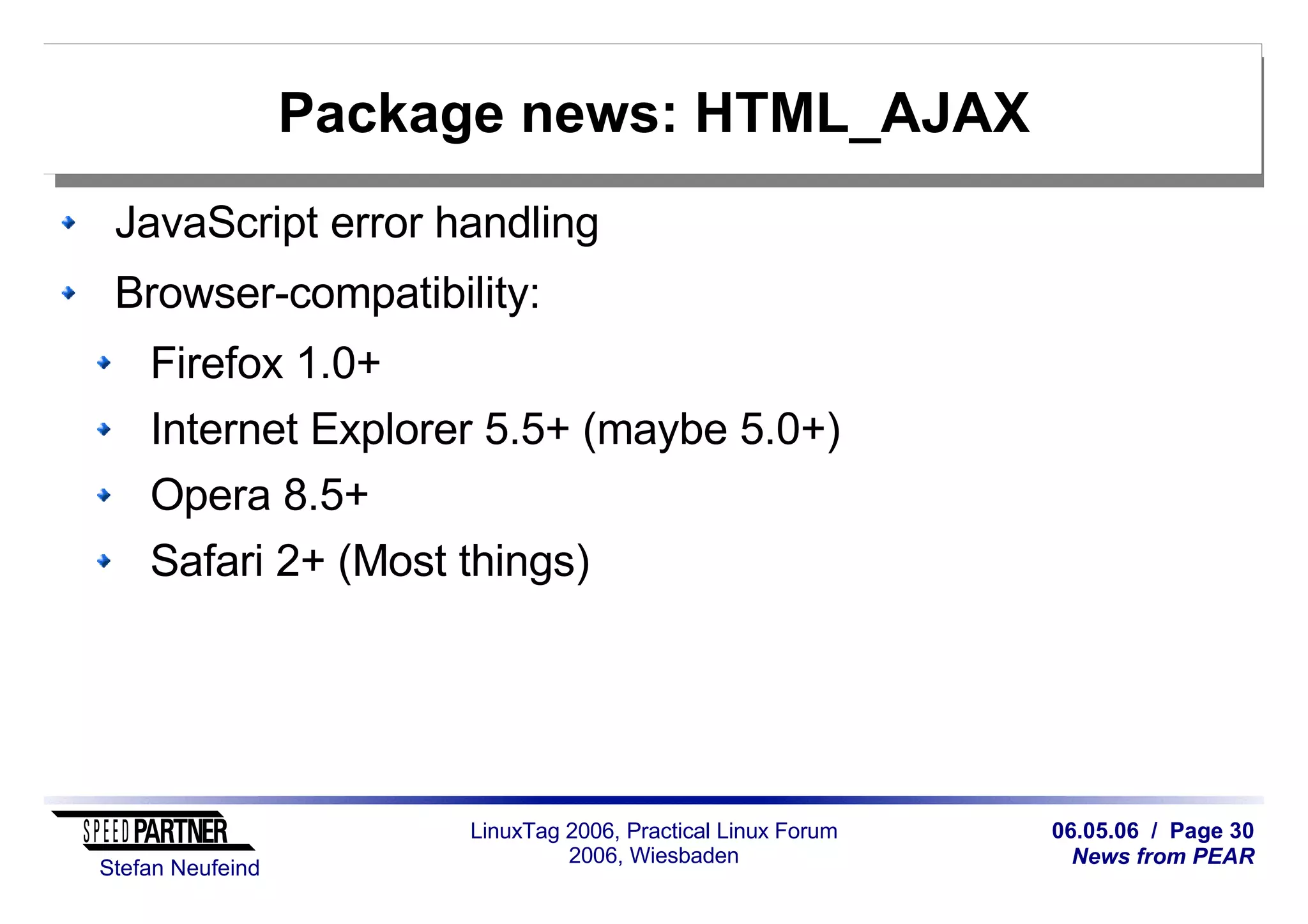 06.05.06 / Page 30
News from PEAR
Stefan Neufeind
LinuxTag 2006, Practical Linux Forum
2006, Wiesbaden
Package news: HTML_AJAX
JavaScript error handling
Browser-compatibility:
Firefox 1.0+
Internet Explorer 5.5+ (maybe 5.0+)
Opera 8.5+
Safari 2+ (Most things)
 