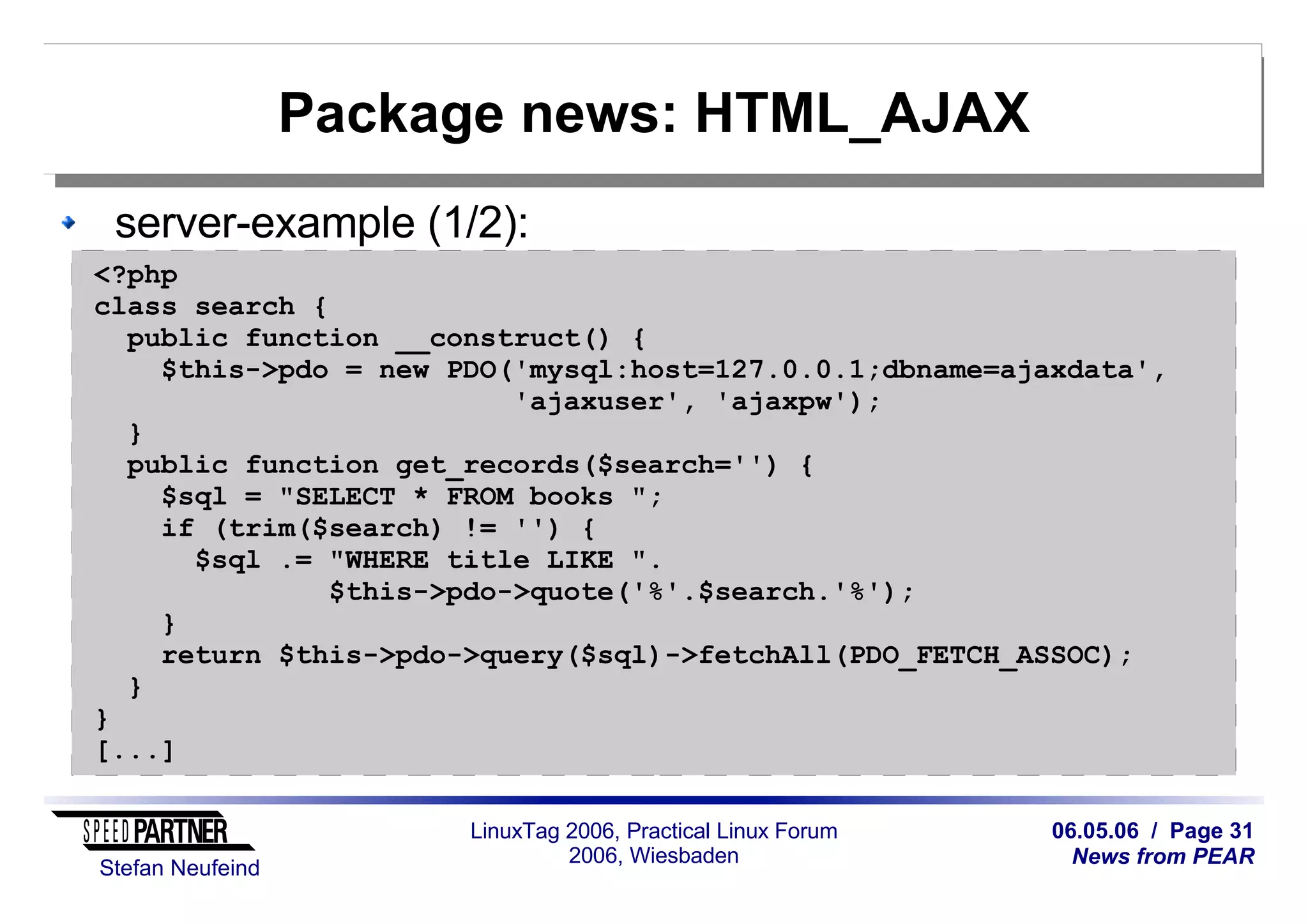 06.05.06 / Page 31
News from PEAR
Stefan Neufeind
LinuxTag 2006, Practical Linux Forum
2006, Wiesbaden
Package news: HTML_AJAX
server-example (1/2):
<?php
class search {
public function __construct() {
$this->pdo = new PDO('mysql:host=127.0.0.1;dbname=ajaxdata',
'ajaxuser', 'ajaxpw');
}
public function get_records($search='') {
$sql = "SELECT * FROM books ";
if (trim($search) != '') {
$sql .= "WHERE title LIKE ".
$this->pdo->quote('%'.$search.'%');
}
return $this->pdo->query($sql)->fetchAll(PDO_FETCH_ASSOC);
}
}
[...]
 