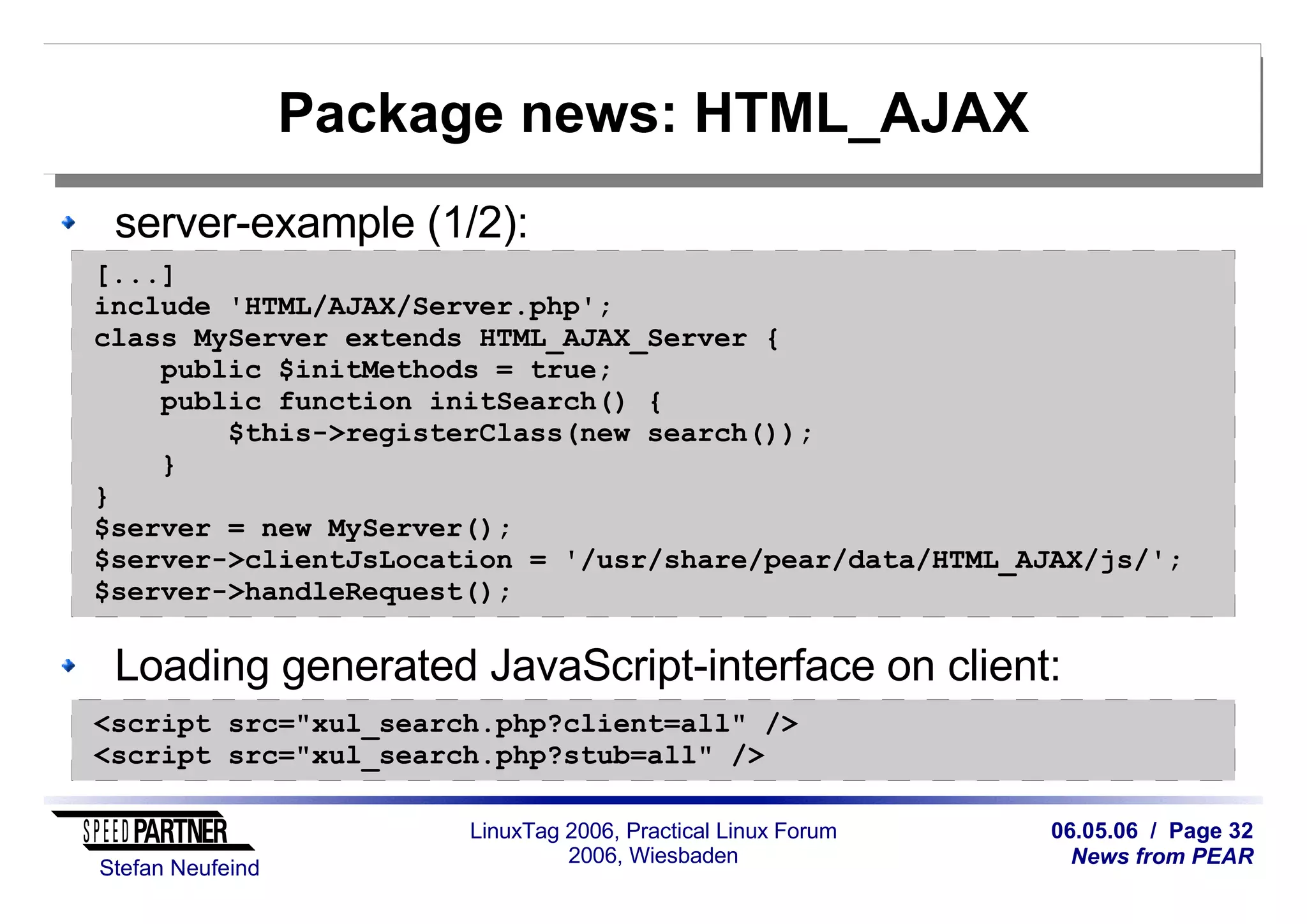 06.05.06 / Page 32
News from PEAR
Stefan Neufeind
LinuxTag 2006, Practical Linux Forum
2006, Wiesbaden
Package news: HTML_AJAX
server-example (1/2):
Loading generated JavaScript-interface on client:
[...]
include 'HTML/AJAX/Server.php';
class MyServer extends HTML_AJAX_Server {
public $initMethods = true;
public function initSearch() {
$this->registerClass(new search());
}
}
$server = new MyServer();
$server->clientJsLocation = '/usr/share/pear/data/HTML_AJAX/js/';
$server->handleRequest();
<script src="xul_search.php?client=all" />
<script src="xul_search.php?stub=all" />
 