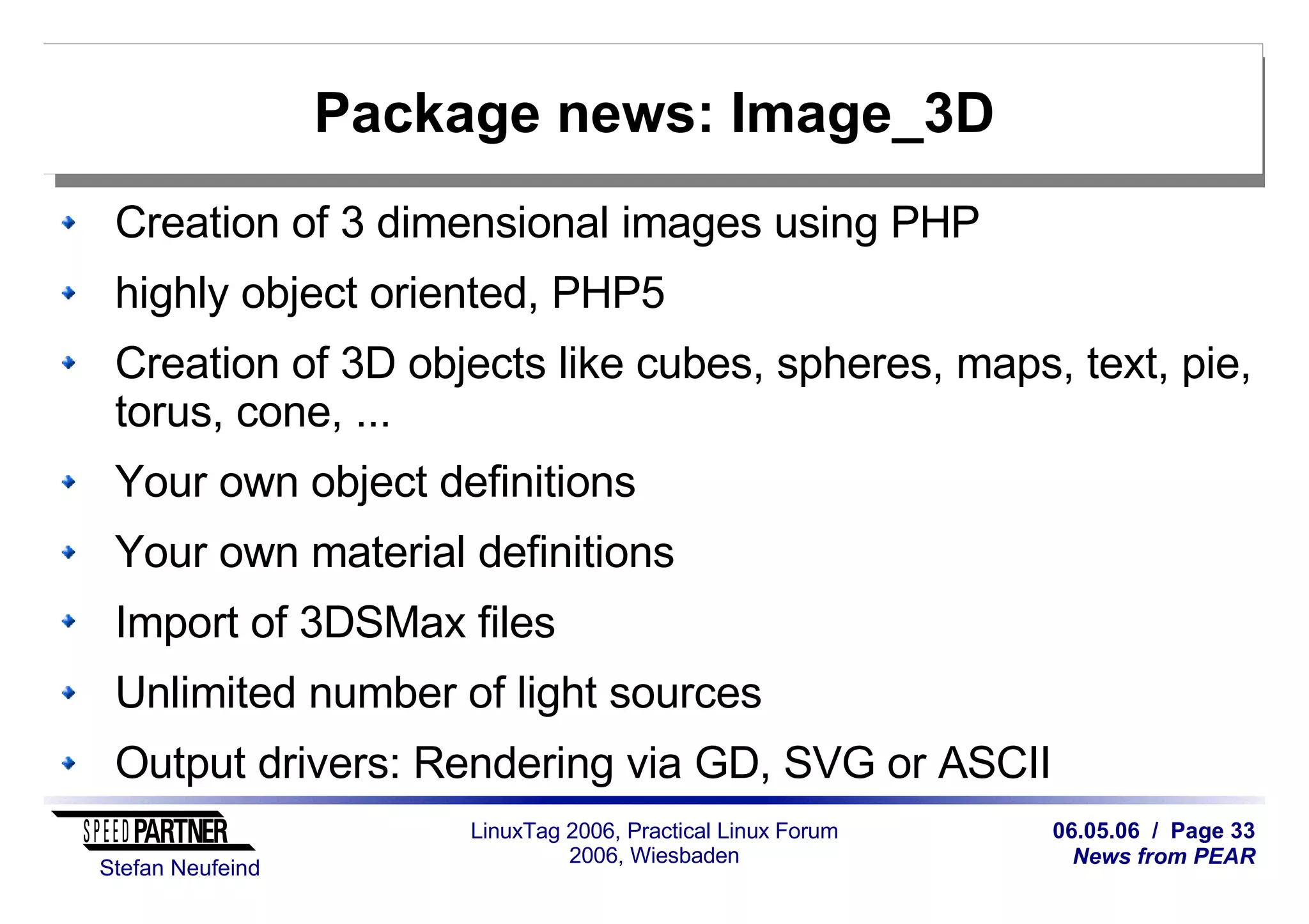 06.05.06 / Page 33
News from PEAR
Stefan Neufeind
LinuxTag 2006, Practical Linux Forum
2006, Wiesbaden
Package news: Image_3D
Creation of 3 dimensional images using PHP
highly object oriented, PHP5
Creation of 3D objects like cubes, spheres, maps, text, pie,
torus, cone, ...
Your own object definitions
Your own material definitions
Import of 3DSMax files
Unlimited number of light sources
Output drivers: Rendering via GD, SVG or ASCII
 