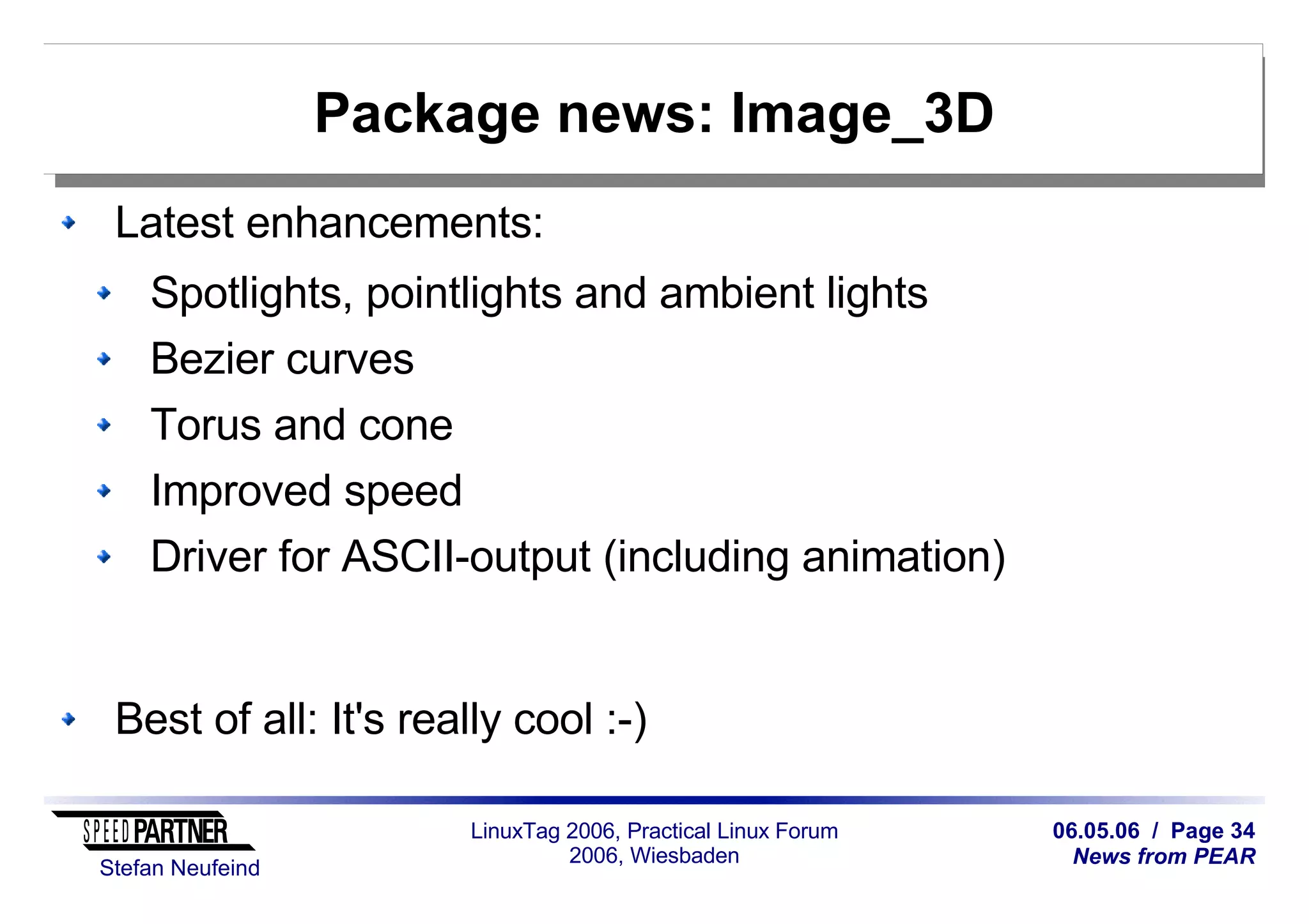 06.05.06 / Page 34
News from PEAR
Stefan Neufeind
LinuxTag 2006, Practical Linux Forum
2006, Wiesbaden
Package news: Image_3D
Latest enhancements:
Spotlights, pointlights and ambient lights
Bezier curves
Torus and cone
Improved speed
Driver for ASCII-output (including animation)
Best of all: It's really cool :-)
 