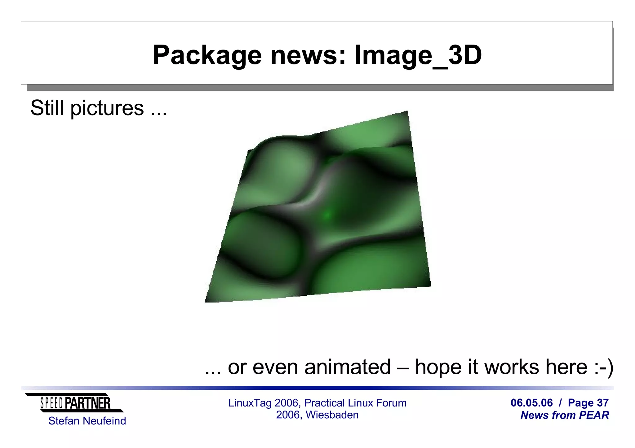 06.05.06 / Page 37
News from PEAR
Stefan Neufeind
LinuxTag 2006, Practical Linux Forum
2006, Wiesbaden
Package news: Image_3D
Still pictures ...
... or even animated – hope it works here :-)
 