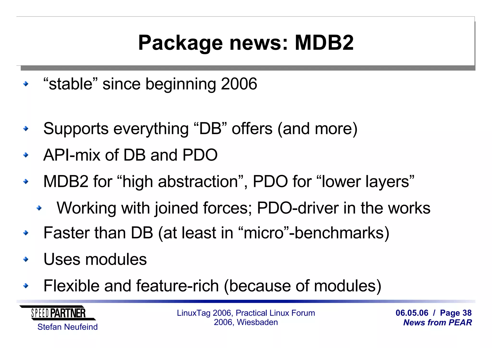 06.05.06 / Page 38
News from PEAR
Stefan Neufeind
LinuxTag 2006, Practical Linux Forum
2006, Wiesbaden
Package news: MDB2
“stable” since beginning 2006
Supports everything “DB” offers (and more)
API-mix of DB and PDO
MDB2 for “high abstraction”, PDO for “lower layers”
Working with joined forces; PDO-driver in the works
Faster than DB (at least in “micro”-benchmarks)
Uses modules
Flexible and feature-rich (because of modules)
 