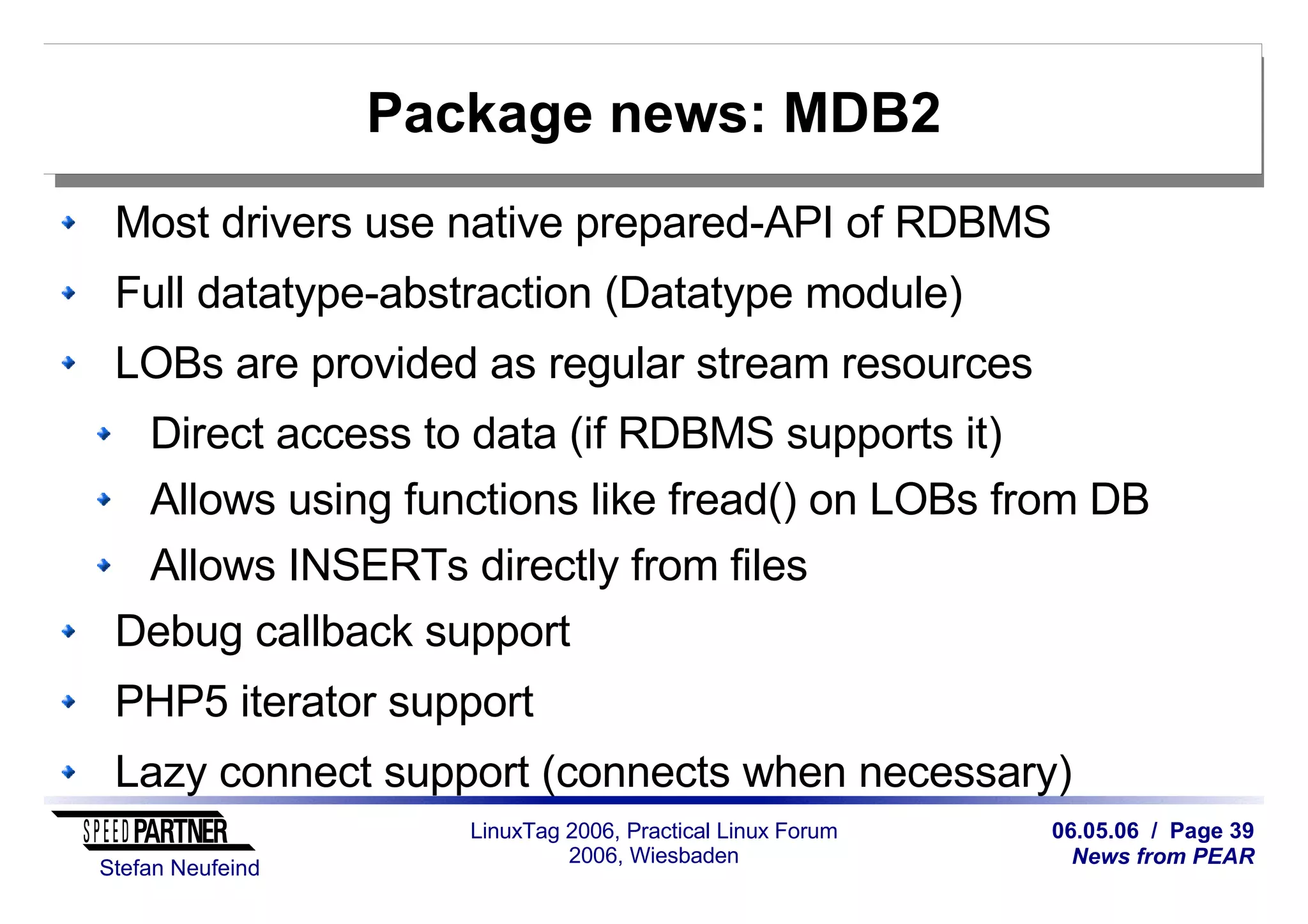 06.05.06 / Page 39
News from PEAR
Stefan Neufeind
LinuxTag 2006, Practical Linux Forum
2006, Wiesbaden
Package news: MDB2
Most drivers use native prepared-API of RDBMS
Full datatype-abstraction (Datatype module)
LOBs are provided as regular stream resources
Direct access to data (if RDBMS supports it)
Allows using functions like fread() on LOBs from DB
Allows INSERTs directly from files
Debug callback support
PHP5 iterator support
Lazy connect support (connects when necessary)
 