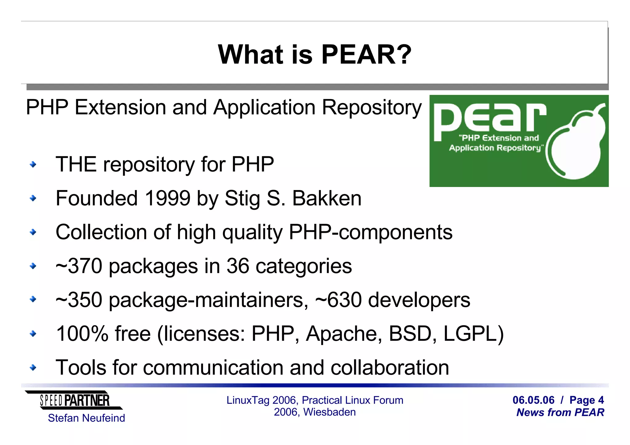 06.05.06 / Page 4
News from PEAR
Stefan Neufeind
LinuxTag 2006, Practical Linux Forum
2006, Wiesbaden
What is PEAR?
PHP Extension and Application Repository
THE repository for PHP
Founded 1999 by Stig S. Bakken
Collection of high quality PHP-components
~370 packages in 36 categories
~350 package-maintainers, ~630 developers
100% free (licenses: PHP, Apache, BSD, LGPL)
Tools for communication and collaboration
 