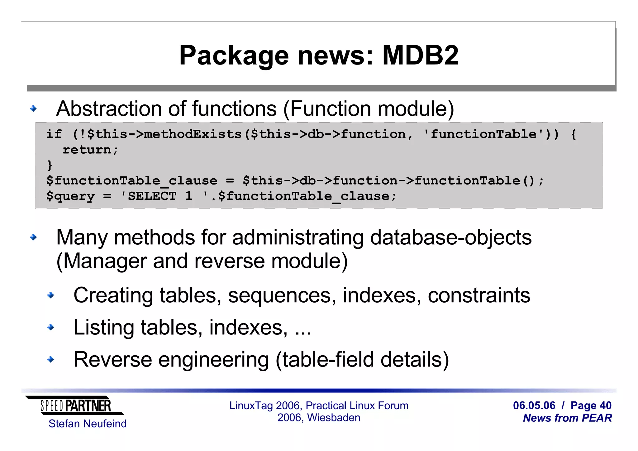 06.05.06 / Page 40
News from PEAR
Stefan Neufeind
LinuxTag 2006, Practical Linux Forum
2006, Wiesbaden
Package news: MDB2
Abstraction of functions (Function module)
Many methods for administrating database-objects
(Manager and reverse module)
Creating tables, sequences, indexes, constraints
Listing tables, indexes, ...
Reverse engineering (table-field details)
if (!$this->methodExists($this->db->function, 'functionTable')) {
return;
}
$functionTable_clause = $this->db->function->functionTable();
$query = 'SELECT 1 '.$functionTable_clause;
 