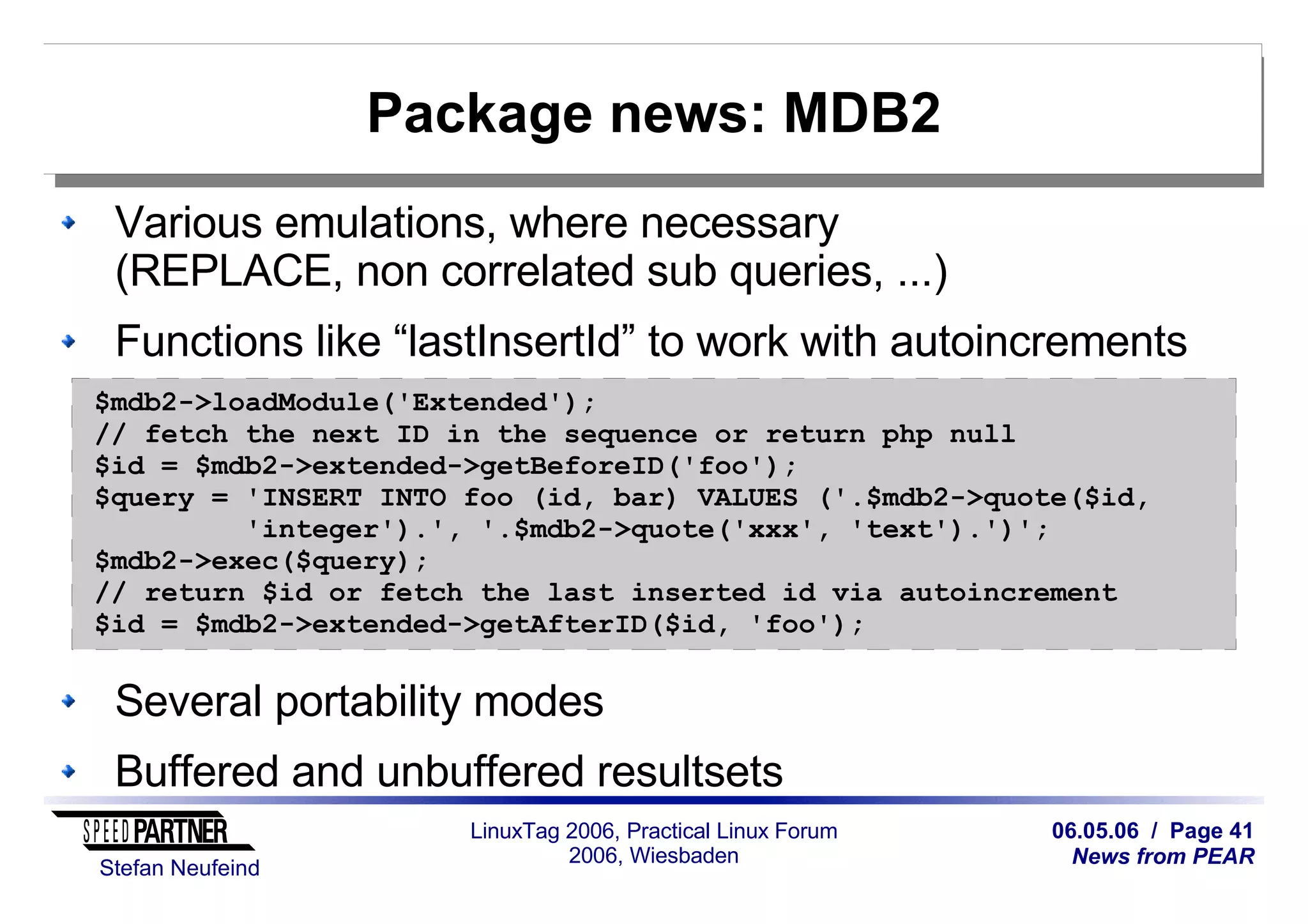 06.05.06 / Page 41
News from PEAR
Stefan Neufeind
LinuxTag 2006, Practical Linux Forum
2006, Wiesbaden
Package news: MDB2
Various emulations, where necessary
(REPLACE, non correlated sub queries, ...)
Functions like “lastInsertId” to work with autoincrements
Several portability modes
Buffered and unbuffered resultsets
$mdb2->loadModule('Extended');
// fetch the next ID in the sequence or return php null
$id = $mdb2->extended->getBeforeID('foo');
$query = 'INSERT INTO foo (id, bar) VALUES ('.$mdb2->quote($id,
'integer').', '.$mdb2->quote('xxx', 'text').')';
$mdb2->exec($query);
// return $id or fetch the last inserted id via autoincrement
$id = $mdb2->extended->getAfterID($id, 'foo');
 