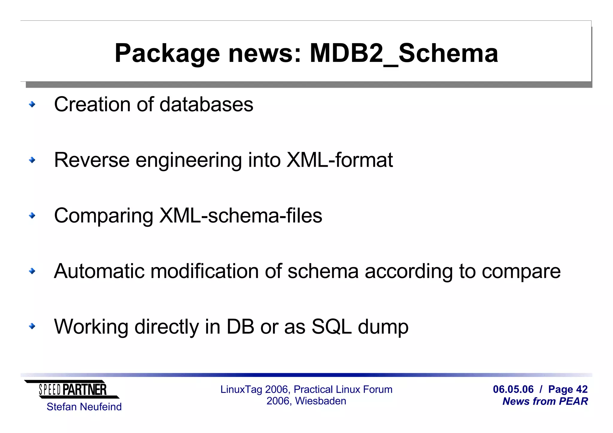 06.05.06 / Page 42
News from PEAR
Stefan Neufeind
LinuxTag 2006, Practical Linux Forum
2006, Wiesbaden
Package news: MDB2_Schema
Creation of databases
Reverse engineering into XML-format
Comparing XML-schema-files
Automatic modification of schema according to compare
Working directly in DB or as SQL dump
 