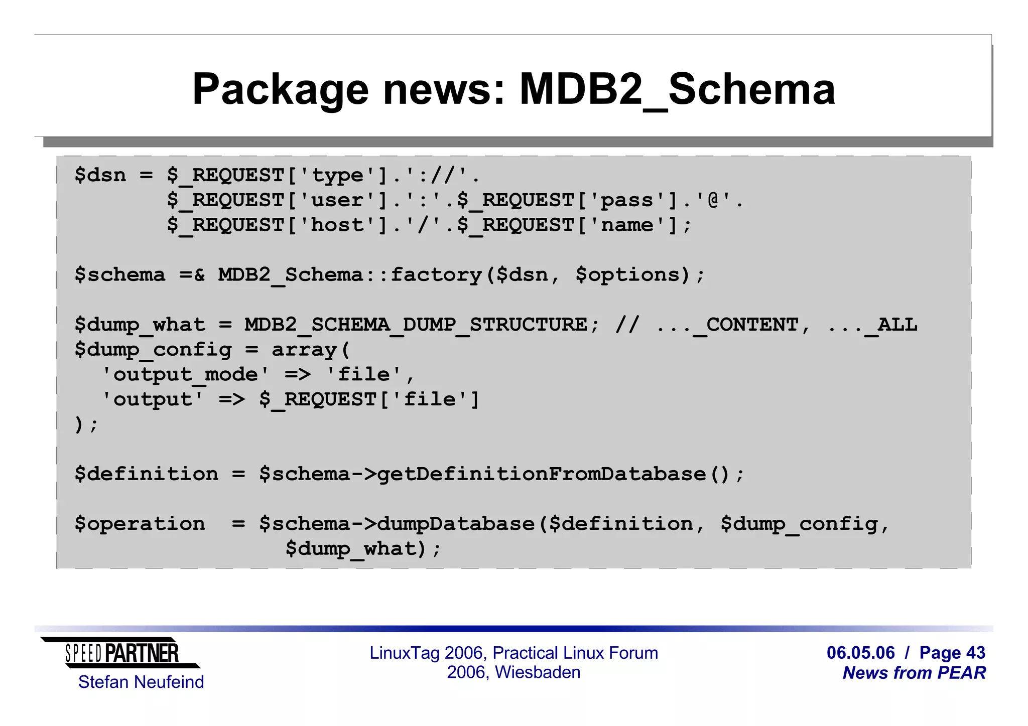 06.05.06 / Page 43
News from PEAR
Stefan Neufeind
LinuxTag 2006, Practical Linux Forum
2006, Wiesbaden
Package news: MDB2_Schema
$dsn = $_REQUEST['type'].'://'.
$_REQUEST['user'].':'.$_REQUEST['pass'].'@'.
$_REQUEST['host'].'/'.$_REQUEST['name'];
$schema =& MDB2_Schema::factory($dsn, $options);
$dump_what = MDB2_SCHEMA_DUMP_STRUCTURE; // ..._CONTENT, ..._ALL
$dump_config = array(
'output_mode' => 'file',
'output' => $_REQUEST['file']
);
$definition = $schema->getDefinitionFromDatabase();
$operation = $schema->dumpDatabase($definition, $dump_config,
$dump_what);
 