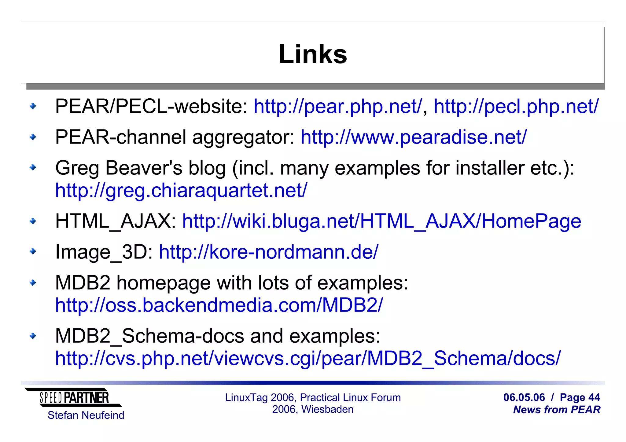 06.05.06 / Page 44
News from PEAR
Stefan Neufeind
LinuxTag 2006, Practical Linux Forum
2006, Wiesbaden
Links
PEAR/PECL-website: http://pear.php.net/, http://pecl.php.net/
PEAR-channel aggregator: http://www.pearadise.net/
Greg Beaver's blog (incl. many examples for installer etc.):
http://greg.chiaraquartet.net/
HTML_AJAX: http://wiki.bluga.net/HTML_AJAX/HomePage
Image_3D: http://kore-nordmann.de/
MDB2 homepage with lots of examples:
http://oss.backendmedia.com/MDB2/
MDB2_Schema-docs and examples:
http://cvs.php.net/viewcvs.cgi/pear/MDB2_Schema/docs/
 