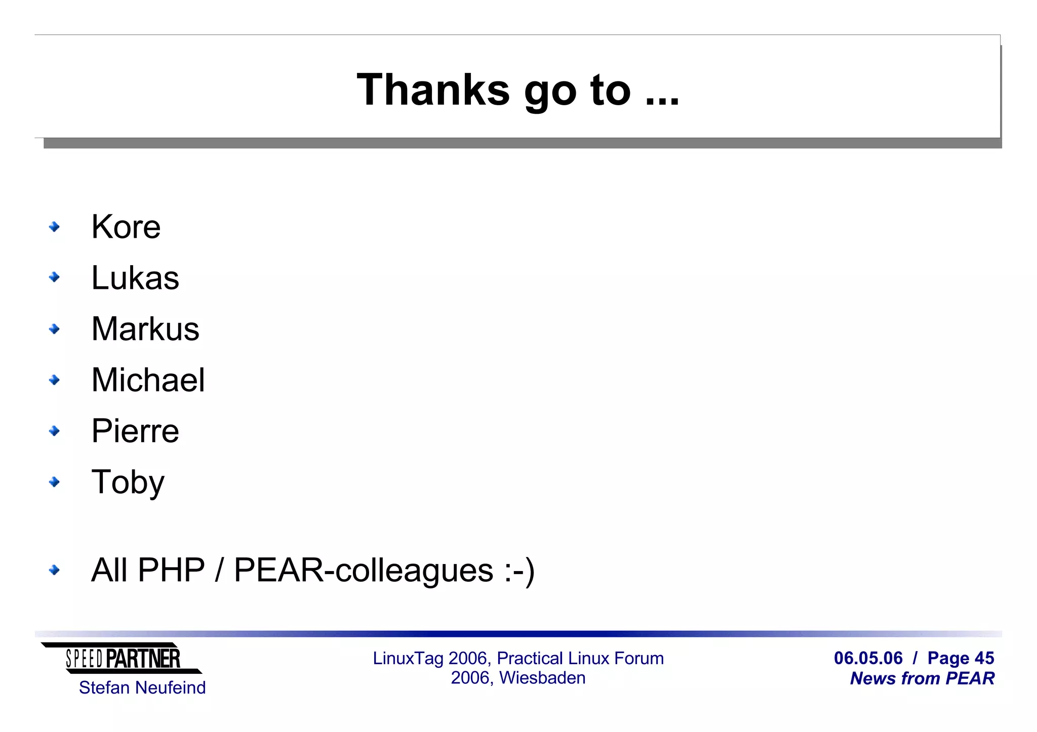 06.05.06 / Page 45
News from PEAR
Stefan Neufeind
LinuxTag 2006, Practical Linux Forum
2006, Wiesbaden
Thanks go to ...
Kore
Lukas
Markus
Michael
Pierre
Toby
All PHP / PEAR-colleagues :-)
 