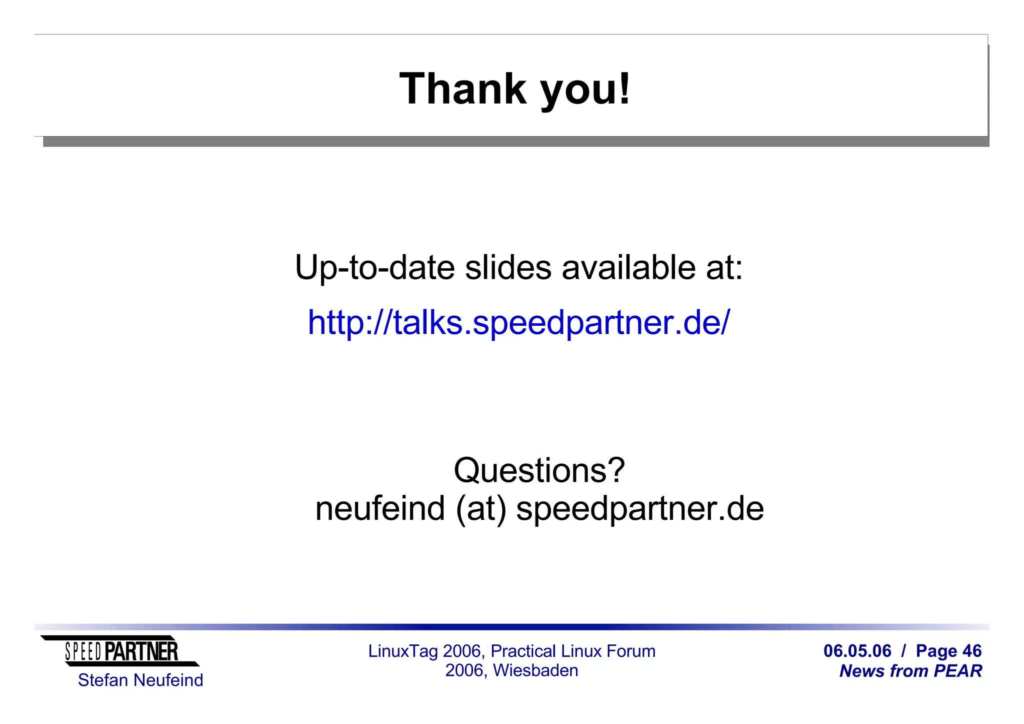 06.05.06 / Page 46
News from PEAR
Stefan Neufeind
LinuxTag 2006, Practical Linux Forum
2006, Wiesbaden
Thank you!
Up-to-date slides available at:
http://talks.speedpartner.de/
Questions?
neufeind (at) speedpartner.de
 