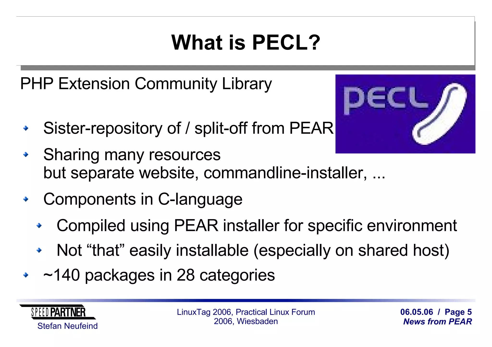 06.05.06 / Page 5
News from PEAR
Stefan Neufeind
LinuxTag 2006, Practical Linux Forum
2006, Wiesbaden
What is PECL?
PHP Extension Community Library
Sister-repository of / split-off from PEAR
Sharing many resources
but separate website, commandline-installer, ...
Components in C-language
Compiled using PEAR installer for specific environment
Not “that” easily installable (especially on shared host)
~140 packages in 28 categories
 