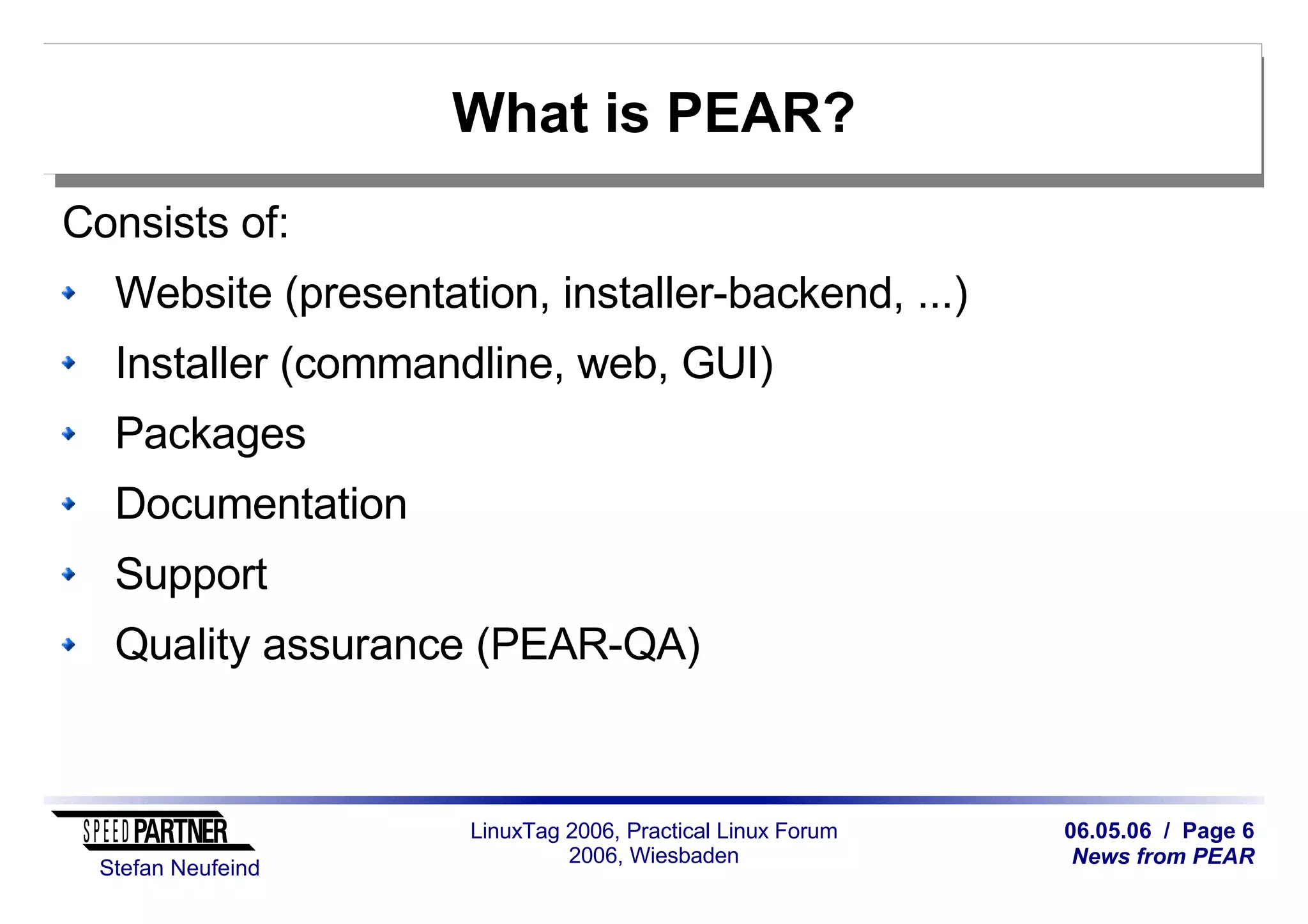 06.05.06 / Page 6
News from PEAR
Stefan Neufeind
LinuxTag 2006, Practical Linux Forum
2006, Wiesbaden
What is PEAR?
Consists of:
Website (presentation, installer-backend, ...)
Installer (commandline, web, GUI)
Packages
Documentation
Support
Quality assurance (PEAR-QA)
 