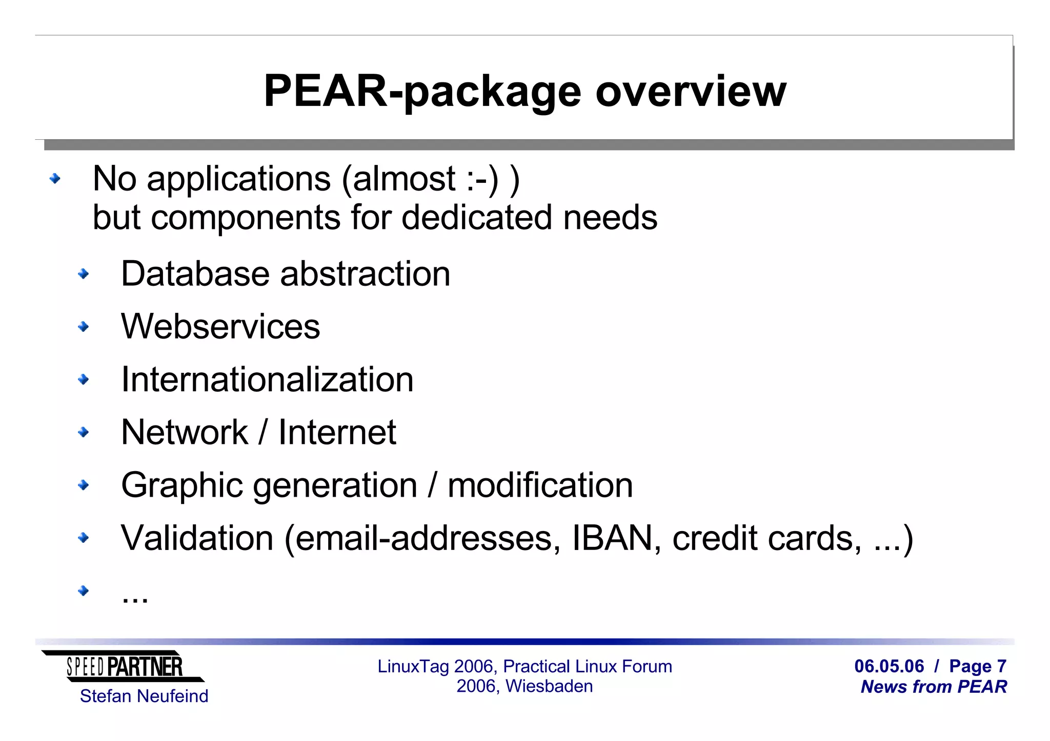 06.05.06 / Page 7
News from PEAR
Stefan Neufeind
LinuxTag 2006, Practical Linux Forum
2006, Wiesbaden
PEAR-package overview
No applications (almost :-) )
but components for dedicated needs
Database abstraction
Webservices
Internationalization
Network / Internet
Graphic generation / modification
Validation (email-addresses, IBAN, credit cards, ...)
...
 