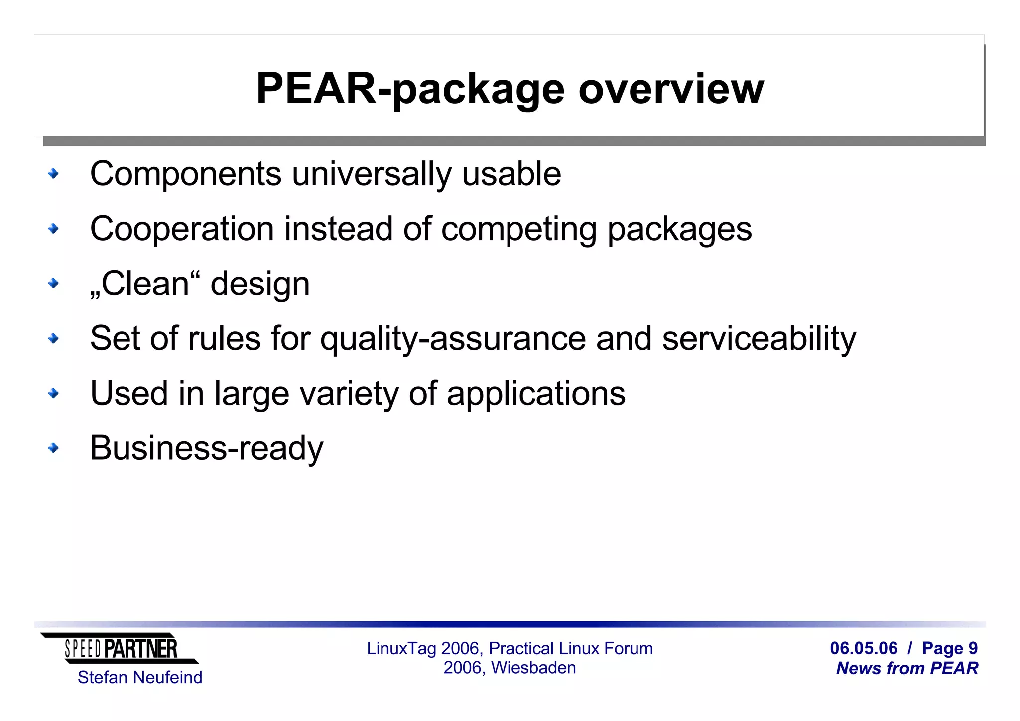 06.05.06 / Page 9
News from PEAR
Stefan Neufeind
LinuxTag 2006, Practical Linux Forum
2006, Wiesbaden
PEAR-package overview
Components universally usable
Cooperation instead of competing packages
„Clean“ design
Set of rules for quality-assurance and serviceability
Used in large variety of applications
Business-ready
 