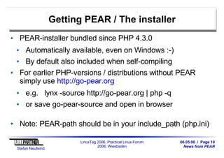 06.05.06 / Page 10
News from PEAR
Stefan Neufeind
LinuxTag 2006, Practical Linux Forum
2006, Wiesbaden
Getting PEAR / The installer
PEAR-installer bundled since PHP 4.3.0
Automatically available, even on Windows :-)
By default also included when self-compiling
For earlier PHP-versions / distributions without PEAR
simply use http://go-pear.org
e.g. lynx -source http://go-pear.org | php -q
or save go-pear-source and open in browser
Note: PEAR-path should be in your include_path (php.ini)
 