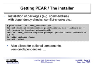 06.05.06 / Page 12
News from PEAR
Stefan Neufeind
LinuxTag 2006, Practical Linux Forum
2006, Wiesbaden
Getting PEAR / The installer
Installation of packages (e.g. commandline)
with dependency-checks, conflict-checks etc.:
Also allows for optional components,
version-dependencies, ...
# pear install Validate_Finance-alpha
Did not download dependencies: pear/Validate, use --alldeps or --
onlyreqdeps to download automatically
pear/Validate_Finance requires package "pear/Validate" (version >=
0.5.0)
No valid packages found
install failed
 