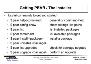 06.05.06 / Page 13
News from PEAR
Stefan Neufeind
LinuxTag 2006, Practical Linux Forum
2006, Wiesbaden
Getting PEAR / The installer
Useful commands to get you started:
$ pear help [command] general or command-help
$ pear config-show show settings like paths
$ pear list list installed packages
$ pear remote-list list available packages
$ pear install <package> install a package
$ pear uninstall <package>
$ pear list-upgrades check for package upgrade
$ pear upgrade <package> perform an upgrade
 