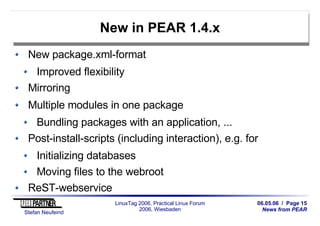 06.05.06 / Page 15
News from PEAR
Stefan Neufeind
LinuxTag 2006, Practical Linux Forum
2006, Wiesbaden
New in PEAR 1.4.x
New package.xml-format
Improved flexibility
Mirroring
Multiple modules in one package
Bundling packages with an application, ...
Post-install-scripts (including interaction), e.g. for
Initializing databases
Moving files to the webroot
ReST-webservice
 