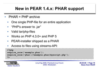 06.05.06 / Page 19
News from PEAR
Stefan Neufeind
LinuxTag 2006, Practical Linux Forum
2006, Wiesbaden
New in PEAR 1.4.x: PHAR support
PHAR = PHP archive
One single PHP-file for an entire application
“PHP's answer to .jar”
Valid tar/php-files
Works on PHP 4.3.0+ and PHP 5
PEAR-installer shipped as a PHAR
Access to files using streams-API:
<?php
require_once('example.phar');
require_once('phar://example.phar/myscript.php');
?>
 