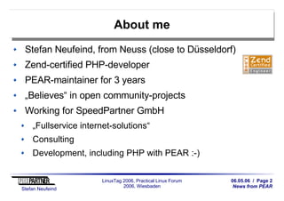 06.05.06 / Page 2
News from PEAR
Stefan Neufeind
LinuxTag 2006, Practical Linux Forum
2006, Wiesbaden
About me
Stefan Neufeind, from Neuss (close to Düsseldorf)
Zend-certified PHP-developer
PEAR-maintainer for 3 years
„Believes“ in open community-projects
Working for SpeedPartner GmbH
„Fullservice internet-solutions“
Consulting
Development, including PHP with PEAR :-)
 