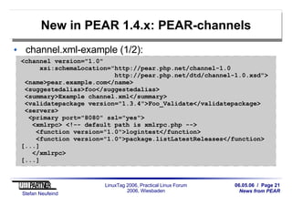 06.05.06 / Page 21
News from PEAR
Stefan Neufeind
LinuxTag 2006, Practical Linux Forum
2006, Wiesbaden
New in PEAR 1.4.x: PEAR-channels
channel.xml-example (1/2):
<channel version="1.0"
xsi:schemaLocation="http://pear.php.net/channel-1.0
http://pear.php.net/dtd/channel-1.0.xsd">
<name>pear.example.com</name>
<suggestedalias>foo</suggestedalias>
<summary>Example channel.xml</summary>
<validatepackage version="1.3.4">Foo_Validate</validatepackage>
<servers>
<primary port="8080" ssl="yes">
<xmlrpc> <!-- default path is xmlrpc.php -->
<function version="1.0">logintest</function>
<function version="1.0">package.listLatestReleases</function>
[...]
</xmlrpc>
[...]
 