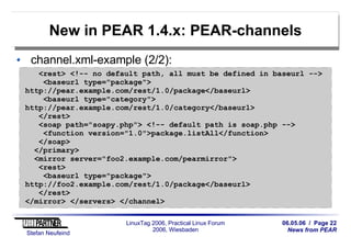 06.05.06 / Page 22
News from PEAR
Stefan Neufeind
LinuxTag 2006, Practical Linux Forum
2006, Wiesbaden
New in PEAR 1.4.x: PEAR-channels
channel.xml-example (2/2):
<rest> <!-- no default path, all must be defined in baseurl -->
<baseurl type="package">
http://pear.example.com/rest/1.0/package</baseurl>
<baseurl type="category">
http://pear.example.com/rest/1.0/category</baseurl>
</rest>
<soap path="soapy.php"> <!-- default path is soap.php -->
<function version="1.0">package.listAll</function>
</soap>
</primary>
<mirror server="foo2.example.com/pearmirror">
<rest>
<baseurl type="package">
http://foo2.example.com/rest/1.0/package</baseurl>
</rest>
</mirror> </servers> </channel>
 